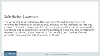Copyright © 2015, Oracle and/or its affiliates. All rights reserved. |
Safe Harbor Statement
The preceding is intended to outline our general product direction. It is
intended for information purposes only, and may not be incorporated into any
contract. It is not a commitment to deliver any material, code, or functionality,
and should not be relied upon in making purchasing decisions. The development,
release, and timing of any features or functionality described for Oracle’s
products remains at the sole discretion of Oracle.
71
 