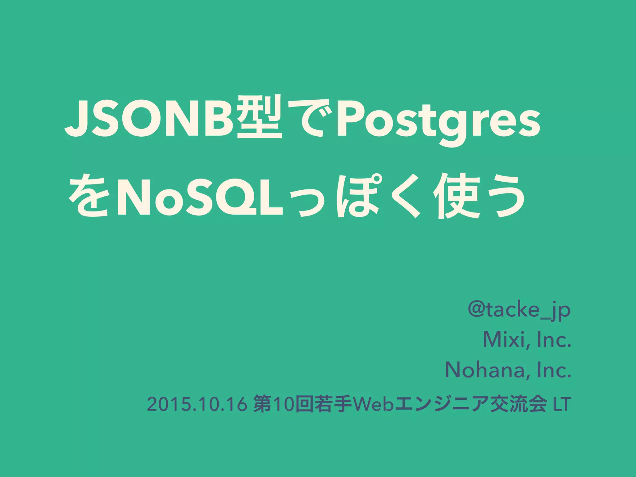 JSONB型でPostgres
をNoSQLっぽく使う
@tacke_jp
Mixi, Inc.
Nohana, Inc.
2015.10.16 第10回若手Webエンジニア交流会 LT
 