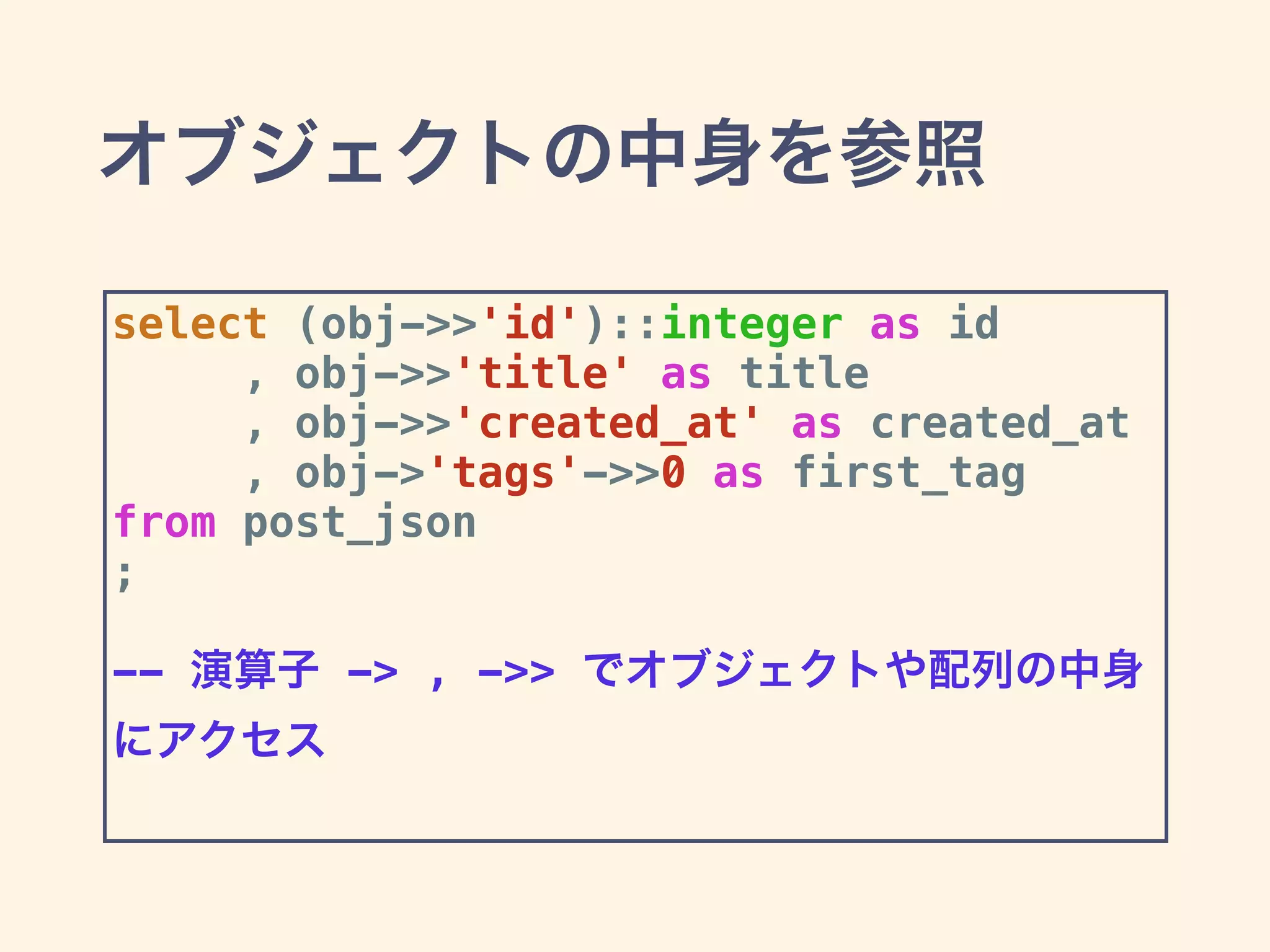 オブジェクトの中身を参照
select (obj->>'id')::integer as id
, obj->>'title' as title
, obj->>'created_at' as created_at
, obj->'tags'->>0 as first_tag
from post_json
;
-- 演算子 -> , ->> でオブジェクトや配列の中身
にアクセス
 