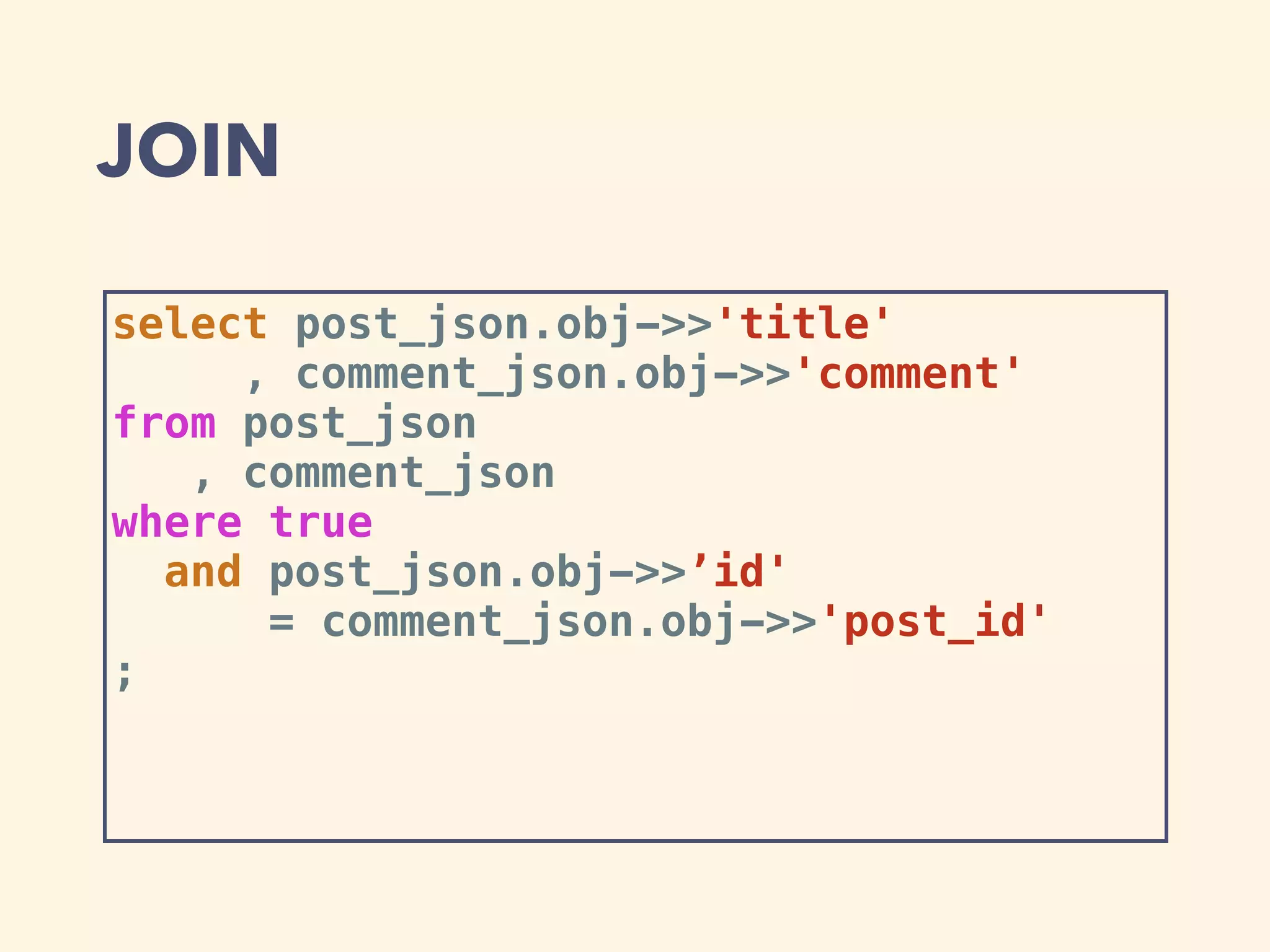 JOIN
select post_json.obj->>'title'
, comment_json.obj->>'comment'
from post_json
, comment_json
where true
and post_json.obj->>’id'
= comment_json.obj->>'post_id'
;
 