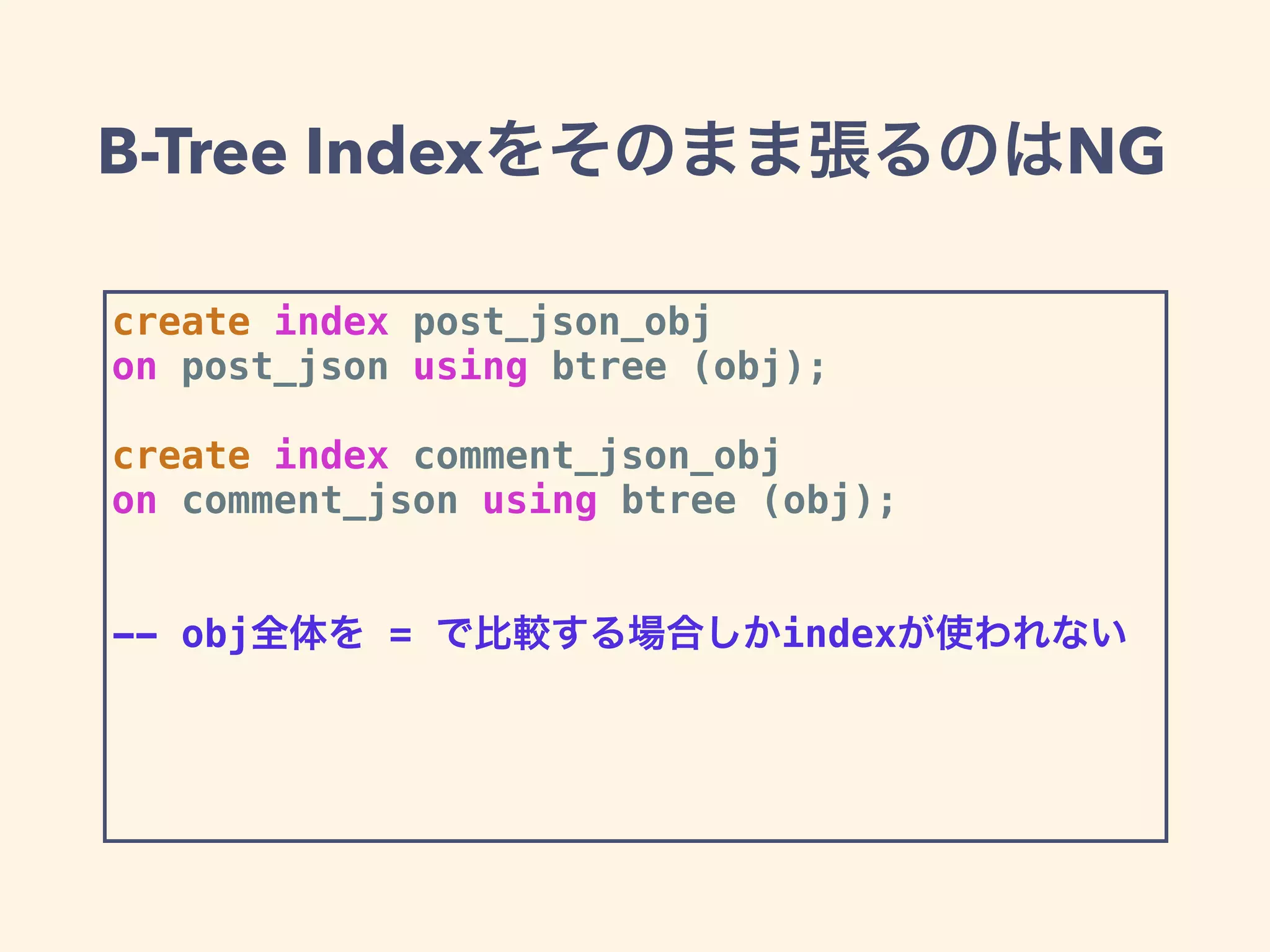 B-Tree Indexをそのまま張るのはNG
create index post_json_obj
on post_json using btree (obj);
create index comment_json_obj
on comment_json using btree (obj);
-- obj全体を = で比較する場合しかindexが使われない
 