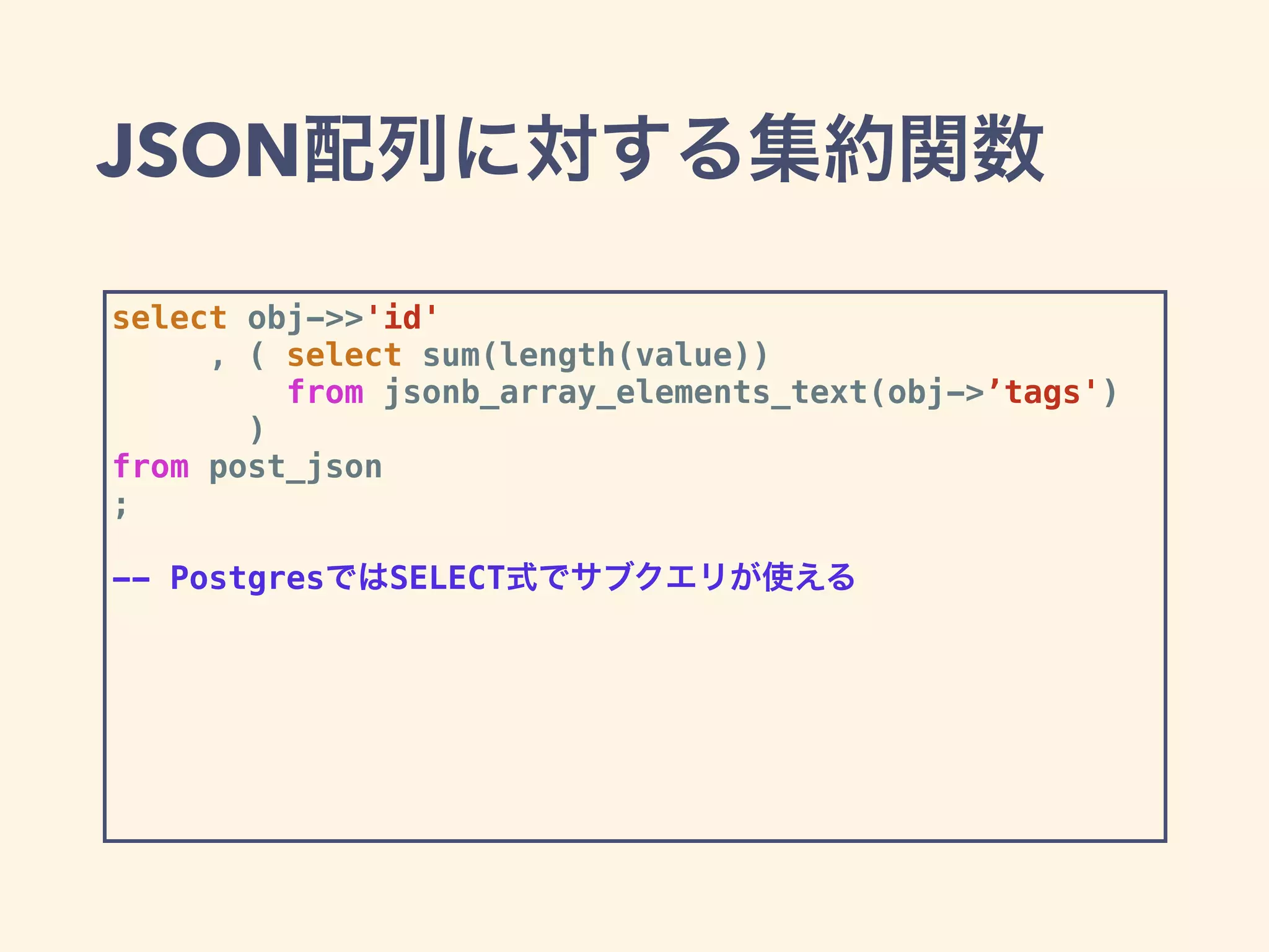 JSON配列に対する集約関数
select obj->>'id'
, ( select sum(length(value))
from jsonb_array_elements_text(obj->’tags')
)
from post_json
;
-- PostgresではSELECT式でサブクエリが使える
 