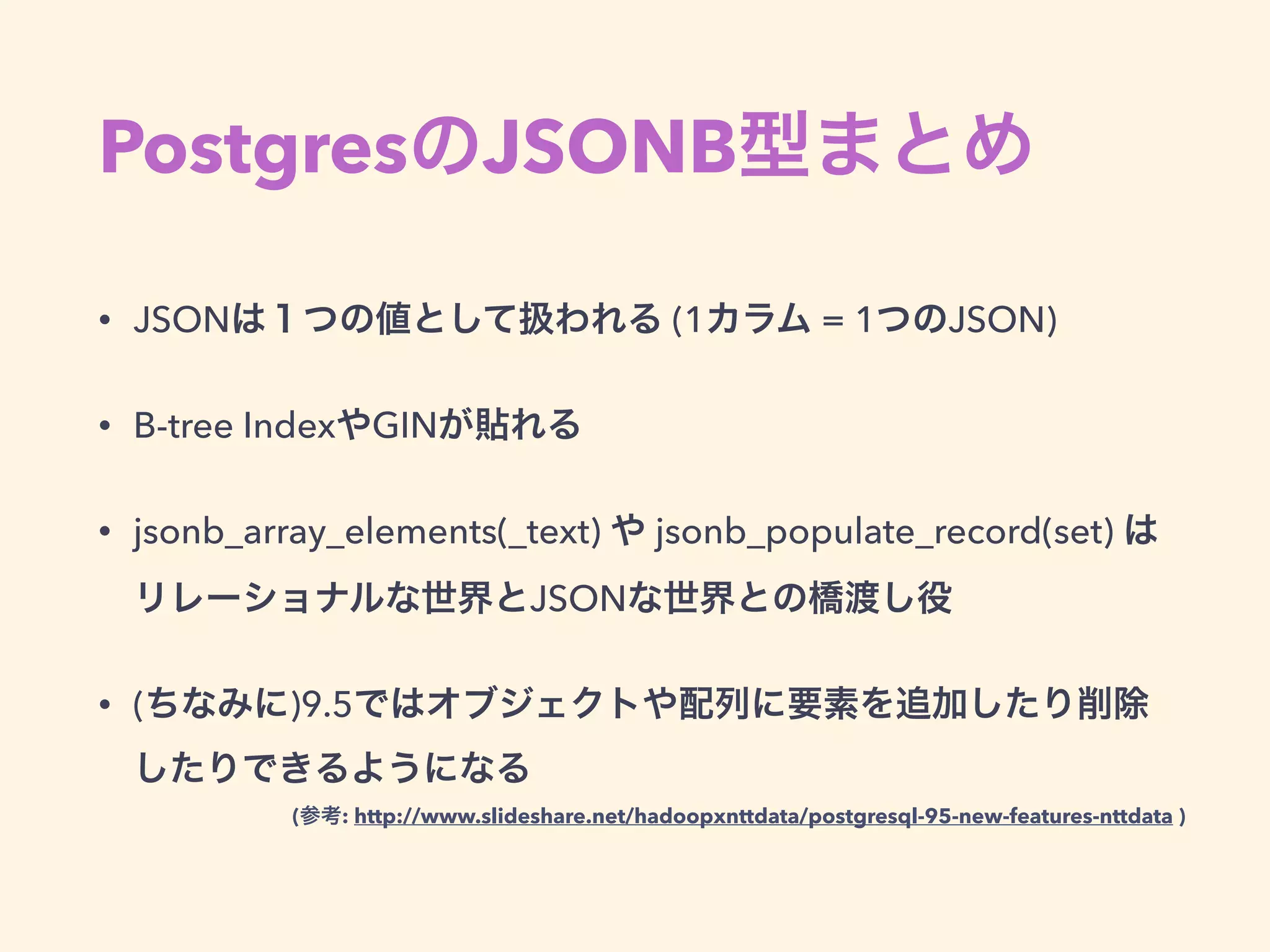 PostgresのJSONB型まとめ
• JSONは１つの値として扱われる (1カラム = 1つのJSON)
• B-tree IndexやGINが貼れる
• jsonb_array_elements(_text) や jsonb_populate_record(set) は 
リレーショナルな世界とJSONな世界との橋渡し役
• (ちなみに)9.5ではオブジェクトや配列に要素を追加したり削除
したりできるようになる
(参考: http://www.slideshare.net/hadoopxnttdata/postgresql-95-new-features-nttdata )
 