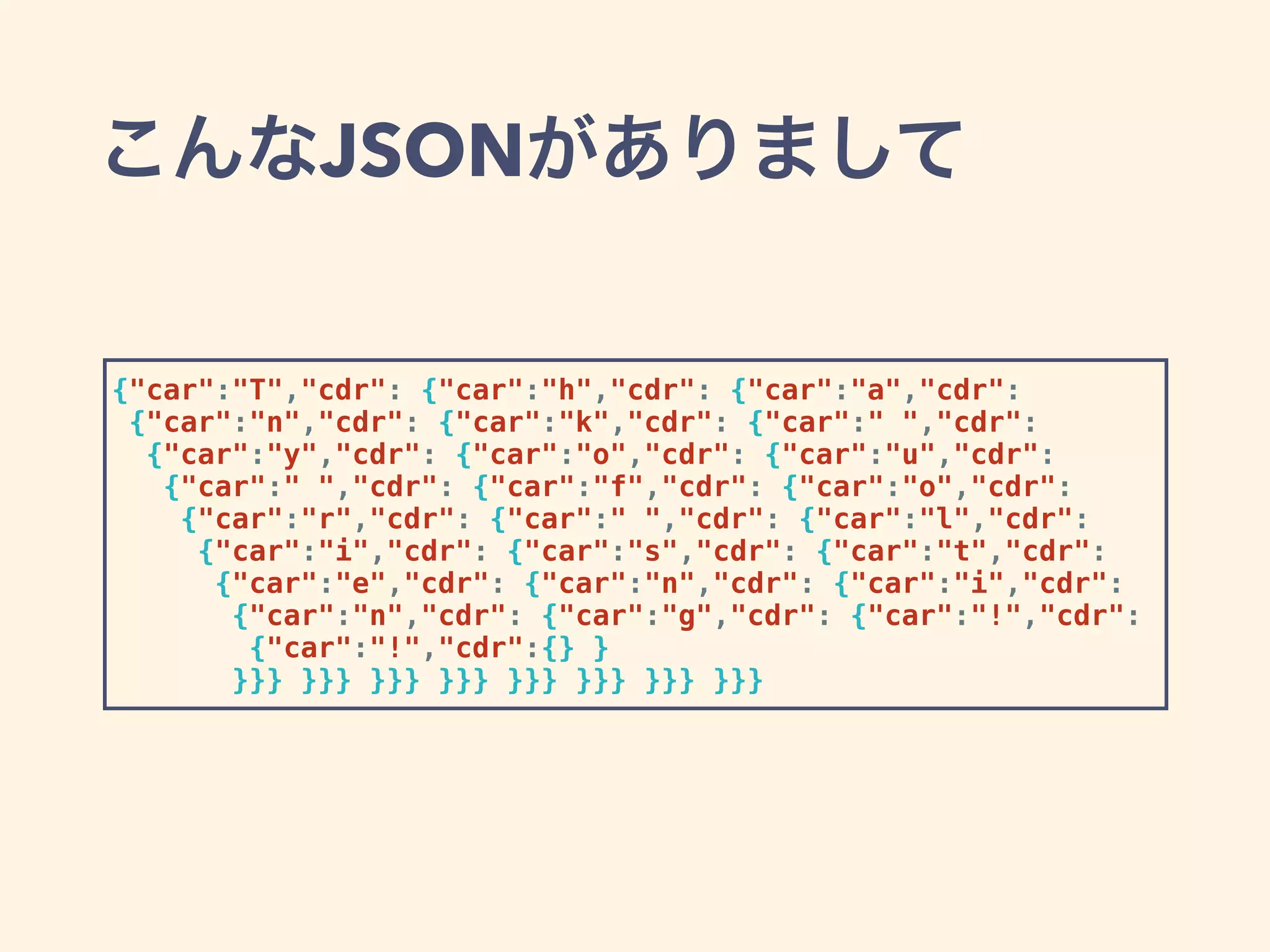 こんなJSONがありまして
{"car":"T","cdr": {"car":"h","cdr": {"car":"a","cdr":
{"car":"n","cdr": {"car":"k","cdr": {"car":" ","cdr":
{"car":"y","cdr": {"car":"o","cdr": {"car":"u","cdr":
{"car":" ","cdr": {"car":"f","cdr": {"car":"o","cdr":
{"car":"r","cdr": {"car":" ","cdr": {"car":"l","cdr":
{"car":"i","cdr": {"car":"s","cdr": {"car":"t","cdr":
{"car":"e","cdr": {"car":"n","cdr": {"car":"i","cdr":
{"car":"n","cdr": {"car":"g","cdr": {"car":"!","cdr":
{"car":"!","cdr":{} }
}}} }}} }}} }}} }}} }}} }}} }}}
 