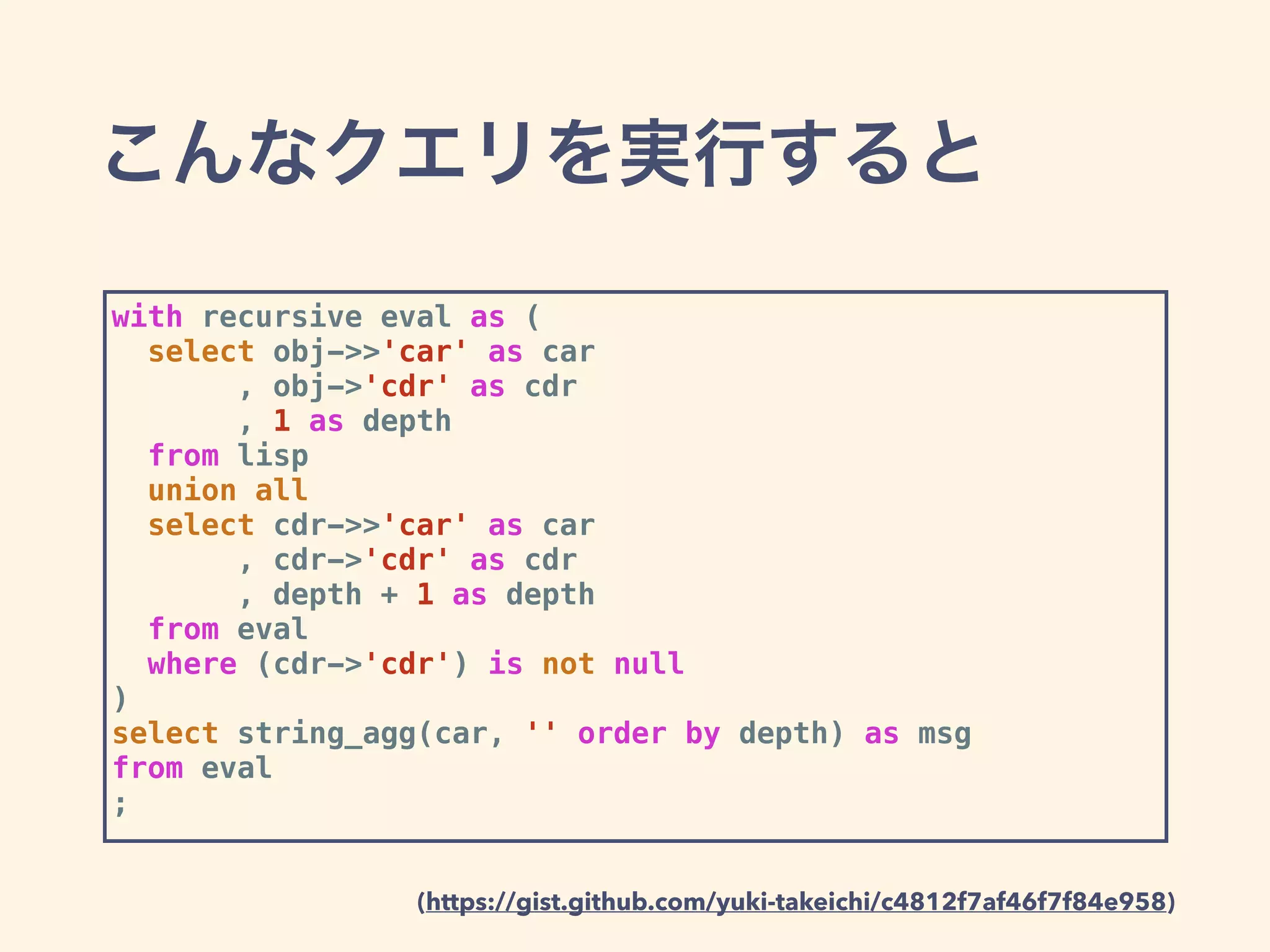 こんなクエリを実行すると
with recursive eval as (
select obj->>'car' as car
, obj->'cdr' as cdr
, 1 as depth
from lisp
union all
select cdr->>'car' as car
, cdr->'cdr' as cdr
, depth + 1 as depth
from eval
where (cdr->'cdr') is not null
)
select string_agg(car, '' order by depth) as msg
from eval
;
(https://gist.github.com/yuki-takeichi/c4812f7af46f7f84e958)
 