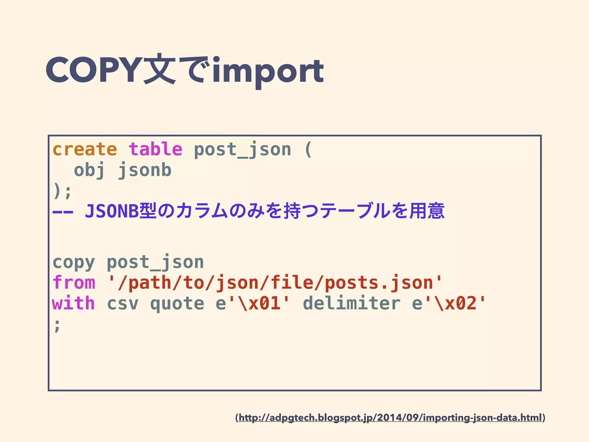 COPY文でimport
create table post_json (
obj jsonb
);
-- JSONB型のカラムのみを持つテーブルを用意
copy post_json
from '/path/to/json/file/posts.json'
with csv quote e'x01' delimiter e'x02'
;
(http://adpgtech.blogspot.jp/2014/09/importing-json-data.html)
 
