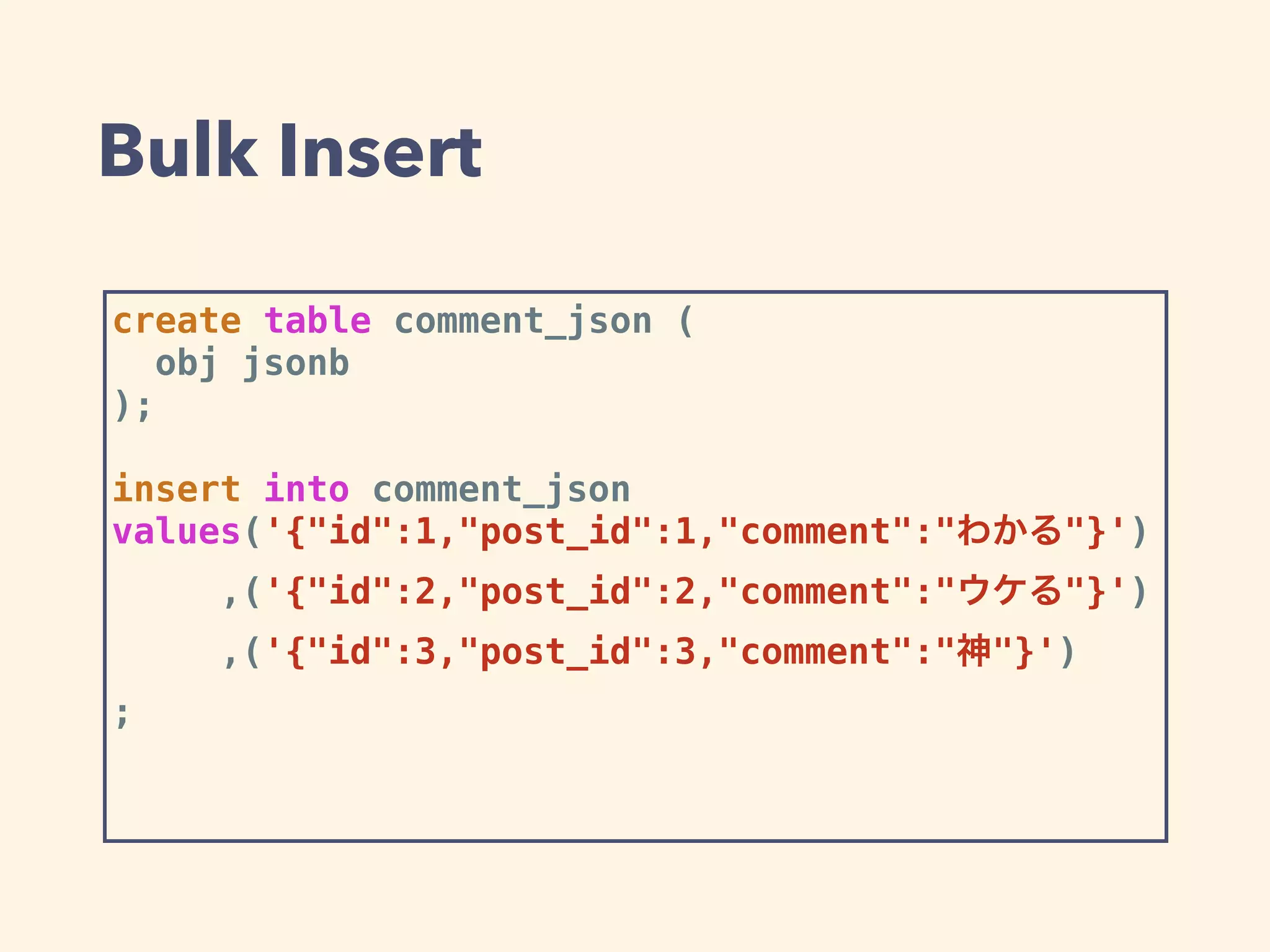 Bulk Insert
create table comment_json (
obj jsonb
);
insert into comment_json
values('{"id":1,"post_id":1,"comment":"わかる"}')
,('{"id":2,"post_id":2,"comment":"ウケる"}')
,('{"id":3,"post_id":3,"comment":"神"}')
;
 