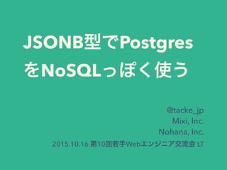 JSONB型でPostgres
をNoSQLっぽく使う
@tacke_jp
Mixi, Inc.
Nohana, Inc.
2015.10.16 第10回若手Webエンジニア交流会 LT
 