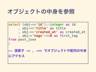 オブジェクトの中身を参照
select (obj->>'id')::integer as id
, obj->>'title' as title
, obj->>'created_at' as created_at
, obj->'tags'->>0 as first_tag
from post_json
;
-- 演算子 -> , ->> でオブジェクトや配列の中身
にアクセス
 