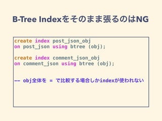 B-Tree Indexをそのまま張るのはNG
create index post_json_obj
on post_json using btree (obj);
create index comment_json_obj
on comment_json using btree (obj);
-- obj全体を = で比較する場合しかindexが使われない
 