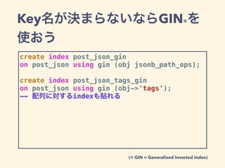 Key名が決まらないならGIN※を
使おう
create index post_json_gin
on post_json using gin (obj jsonb_path_ops);
create index post_json_tags_gin
on post_json using gin (obj->'tags');
-- 配列に対するindexも貼れる
(※ GIN = Generalized Inverted Index)
 
