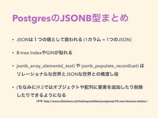 PostgresのJSONB型まとめ
• JSONは１つの値として扱われる (1カラム = 1つのJSON)
• B-tree IndexやGINが貼れる
• jsonb_array_elements(_text) や jsonb_populate_record(set) は 
リレーショナルな世界とJSONな世界との橋渡し役
• (ちなみに)9.5ではオブジェクトや配列に要素を追加したり削除
したりできるようになる
(参考: http://www.slideshare.net/hadoopxnttdata/postgresql-95-new-features-nttdata )
 