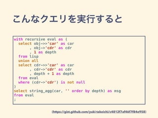 こんなクエリを実行すると
with recursive eval as (
select obj->>'car' as car
, obj->'cdr' as cdr
, 1 as depth
from lisp
union all
select cdr->>'car' as car
, cdr->'cdr' as cdr
, depth + 1 as depth
from eval
where (cdr->'cdr') is not null
)
select string_agg(car, '' order by depth) as msg
from eval
;
(https://gist.github.com/yuki-takeichi/c4812f7af46f7f84e958)
 