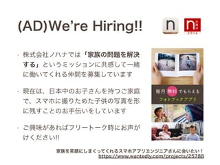 (AD)We re Hiring!!
• 株式会社ノハナでは「家族の問題を解決
する」というミッションに共感して一緒
に働いてくれる仲間を募集しています
• 現在は、日本中のお子さんを持つご家庭
で、スマホに撮りためた子供の写真を形
に残すことのお手伝いをしています
• ご興味があればフリートーク時にお声が
けください!!
家族を笑顔にしまくってくれるスマホアプリエンジニアさんに会いたい！
https://www.wantedly.com/projects/25788
 