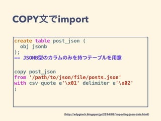 COPY文でimport
create table post_json (
obj jsonb
);
-- JSONB型のカラムのみを持つテーブルを用意
copy post_json
from '/path/to/json/file/posts.json'
with csv quote e'x01' delimiter e'x02'
;
(http://adpgtech.blogspot.jp/2014/09/importing-json-data.html)
 