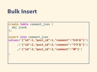 Bulk Insert
create table comment_json (
obj jsonb
);
insert into comment_json
values('{"id":1,"post_id":1,"comment":"わかる"}')
,('{"id":2,"post_id":2,"comment":"ウケる"}')
,('{"id":3,"post_id":3,"comment":"神"}')
;
 