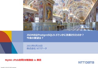 Copyright © 2015 NTT DATA Corporation
2015年6月26日
株式会社 NTTデータ
JSONBはPostgreSQL9.5でいかに改善されたのか？
今後の展望は？
MyNA・JPUG合同DB勉強会 in 東京
 