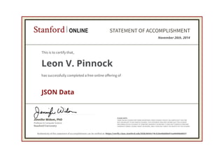 Professor in Computer Science
Jennifer Widom, PhD
Stanford University
PLEASE NOTE:
SOME ONLINE COURSES MAY DRAW ON MATERIAL FROM COURSES TAUGHT ON-CAMPUS BUT THEY ARE
NOT EQUIVALENT TO ON-CAMPUS COURSES. THIS STATEMENT DOES NOT AFFIRM THAT THIS STUDENT
WAS ENROLLED AS A STUDENT AT STANFORD UNIVERSITY IN ANY WAY. IT DOES NOT CONFER A STANFORD
UNIVERSITY GRADE, COURSE CREDIT OR DEGREE, AND IT DOES NOT VERIFY THE IDENTITY OF THE STUDENT.
Stanford ONLINE STATEMENT OF ACCOMPLISHMENT
November 26th, 2014
This is to certify that,
Leon V. Pinnock
has successfully completed a free online offering of
JSON Data
Authenticity of this statement of accomplishment can be verified at: https://verify.class.stanford.edu/SOA/6656174c520e48dd9e97ea46496d4937
 