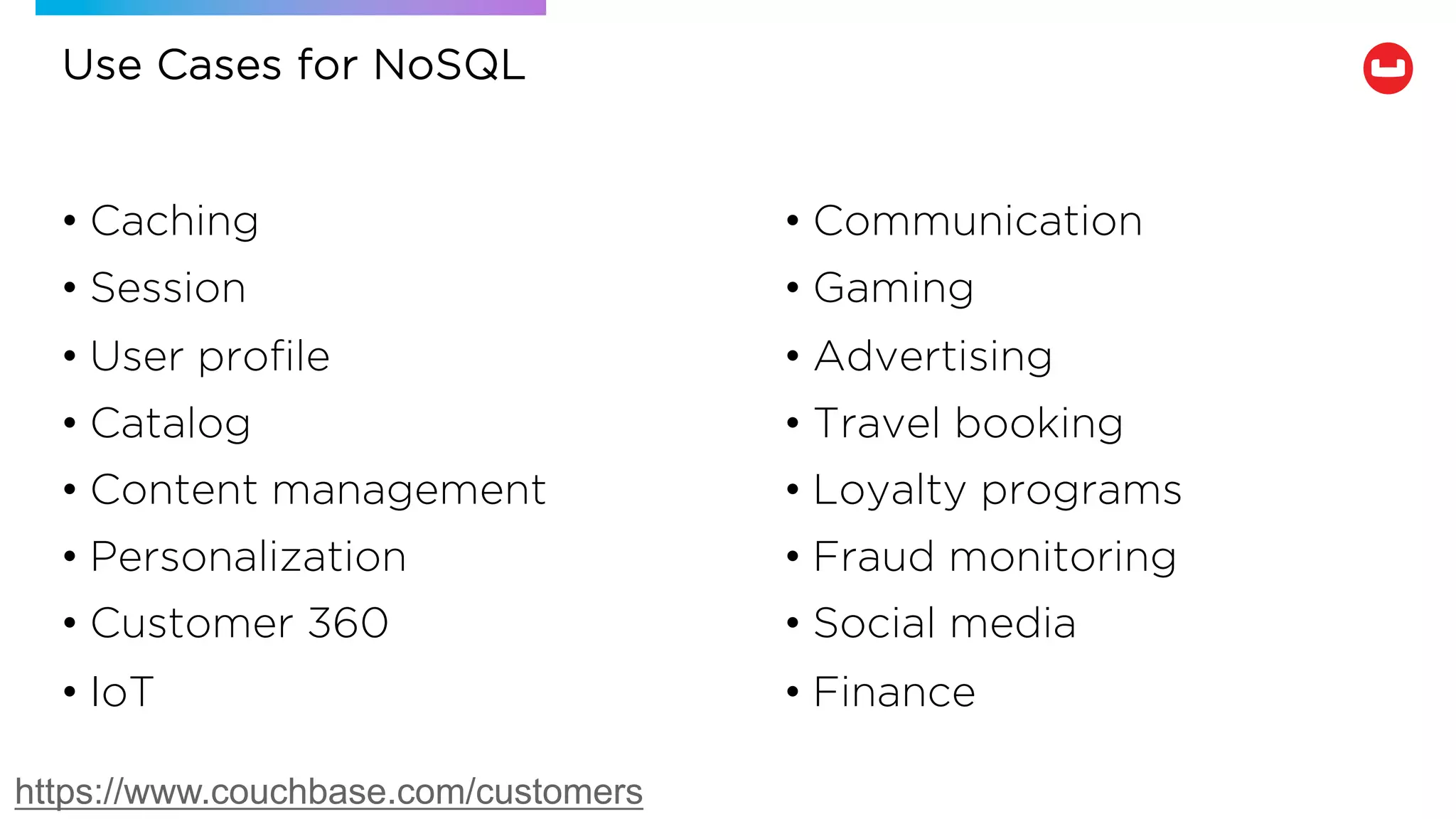 Use Cases for NoSQL
• Communication
• Gaming
• Advertising
• Travel booking
• Loyalty programs
• Fraud monitoring
• Social media
• Finance
• Caching
• Session
• User profile
• Catalog
• Content management
• Personalization
• Customer 360
• IoT
https://www.couchbase.com/customers
 