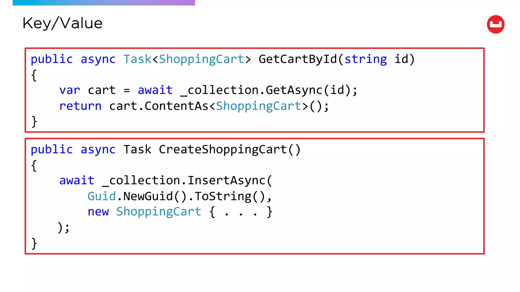 Key/Value
public async Task<ShoppingCart> GetCartById(string id)
{
var cart = await _collection.GetAsync(id);
return cart.ContentAs<ShoppingCart>();
}
public async Task CreateShoppingCart()
{
await _collection.InsertAsync(
Guid.NewGuid().ToString(),
new ShoppingCart { . . . }
);
}
 
