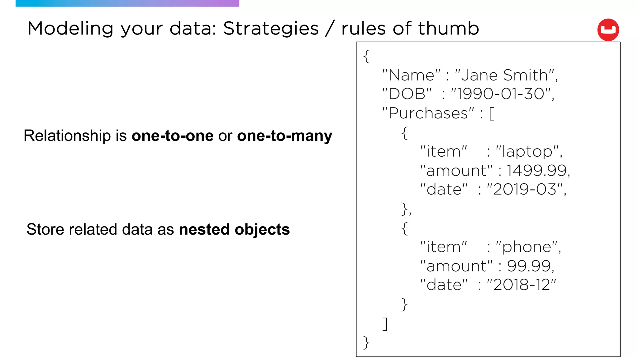 Relationship is one-to-one or one-to-many
Store related data as nested objects
{
"Name" : "Jane Smith",
"DOB" : "1990-01-30",
"Purchases" : [
{
"item" : "laptop",
"amount" : 1499.99,
"date" : "2019-03",
},
{
"item" : "phone",
"amount" : 99.99,
"date" : "2018-12"
}
]
}
Modeling your data: Strategies / rules of thumb
 
