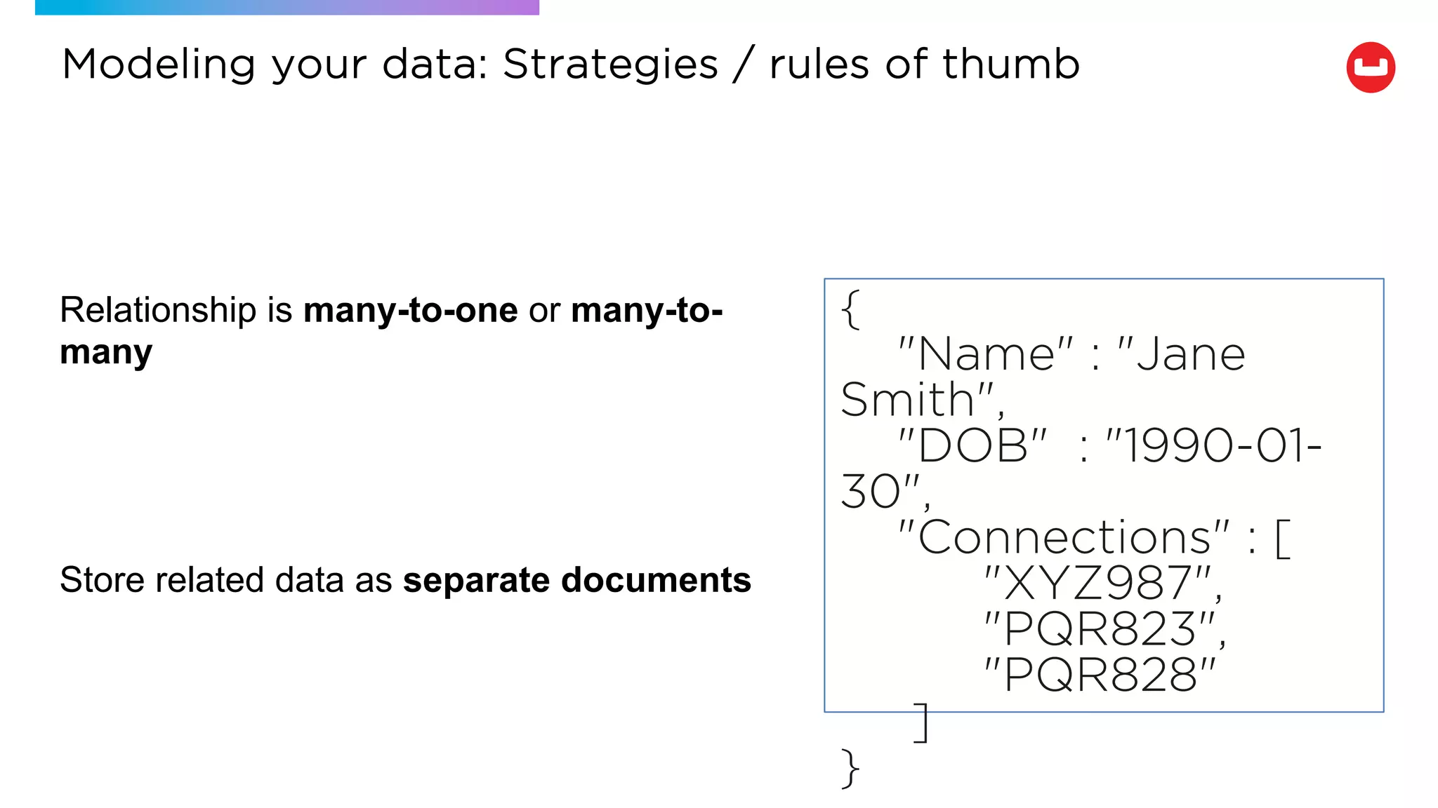 Relationship is many-to-one or many-to-
many
Store related data as separate documents
{
"Name" : "Jane
Smith",
"DOB" : "1990-01-
30",
"Connections" : [
"XYZ987",
"PQR823",
"PQR828"
]
}
Modeling your data: Strategies / rules of thumb
 