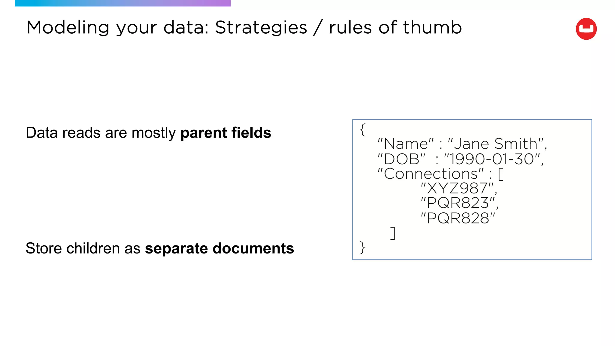 Data reads are mostly parent fields
Store children as separate documents
{
"Name" : "Jane Smith",
"DOB" : "1990-01-30",
"Connections" : [
"XYZ987",
"PQR823",
"PQR828"
]
}
Modeling your data: Strategies / rules of thumb
 