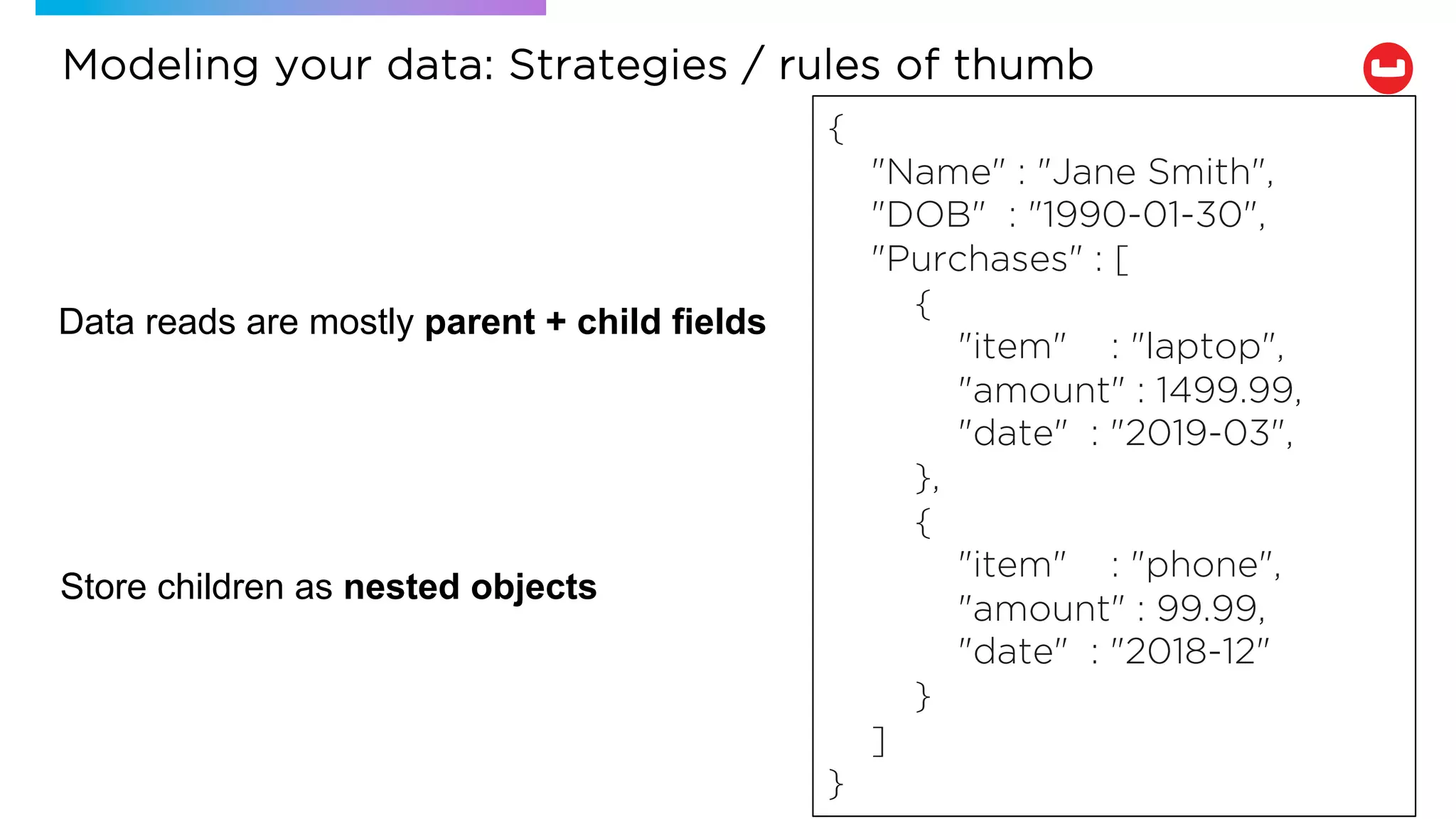 Data reads are mostly parent + child fields
Store children as nested objects
{
"Name" : "Jane Smith",
"DOB" : "1990-01-30",
"Purchases" : [
{
"item" : "laptop",
"amount" : 1499.99,
"date" : "2019-03",
},
{
"item" : "phone",
"amount" : 99.99,
"date" : "2018-12"
}
]
}
Modeling your data: Strategies / rules of thumb
 