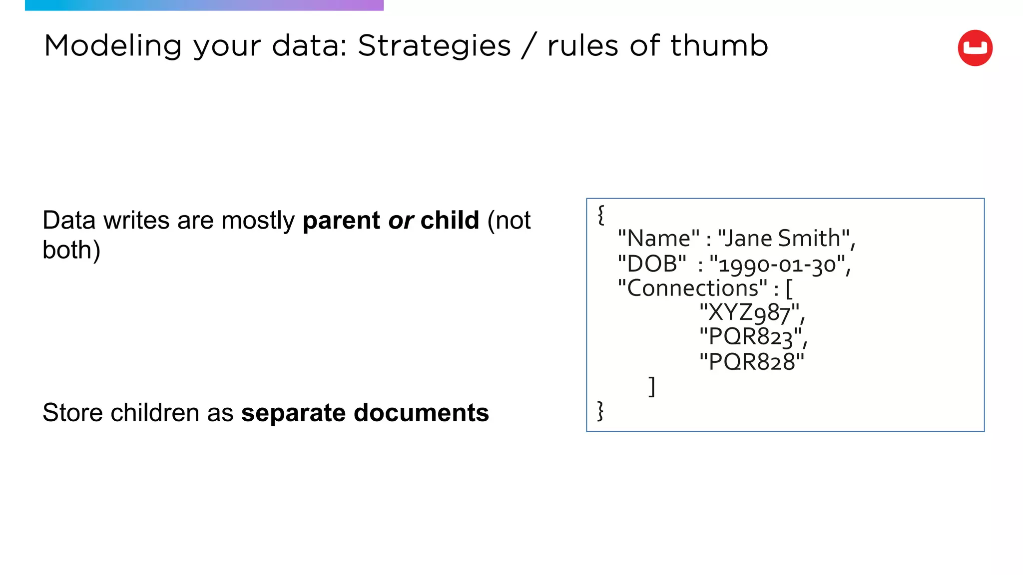 Data writes are mostly parent or child (not
both)
Store children as separate documents
{
"Name" : "Jane Smith",
"DOB" : "1990-01-30",
"Connections" : [
"XYZ987",
"PQR823",
"PQR828"
]
}
Modeling your data: Strategies / rules of thumb
 