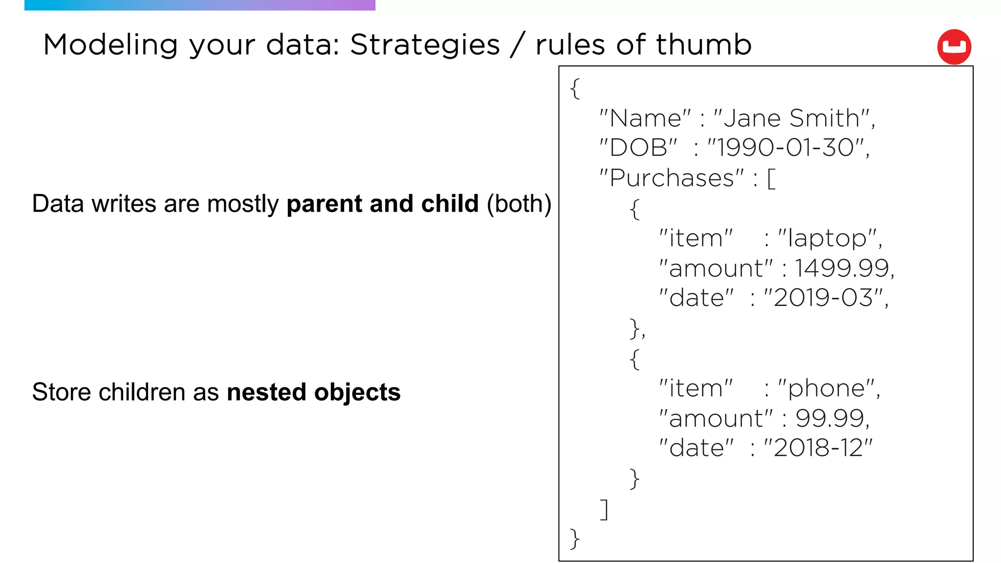 Data writes are mostly parent and child (both)
Store children as nested objects
{
"Name" : "Jane Smith",
"DOB" : "1990-01-30",
"Purchases" : [
{
"item" : "laptop",
"amount" : 1499.99,
"date" : "2019-03",
},
{
"item" : "phone",
"amount" : 99.99,
"date" : "2018-12"
}
]
}
Modeling your data: Strategies / rules of thumb
 