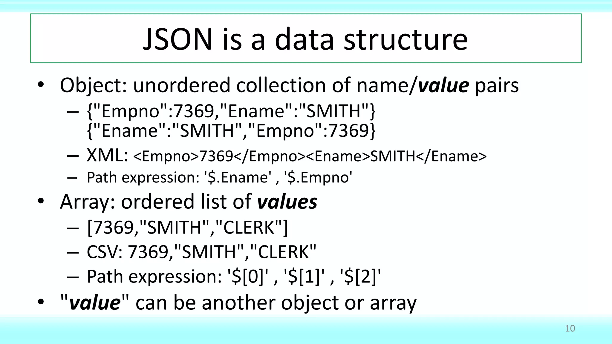 JSON is a data structure
• Object: unordered collection of name/value pairs
– {"Empno":7369,"Ename":"SMITH"}
{"Ename":"SMITH","Empno":7369}
– XML: <Empno>7369</Empno><Ename>SMITH</Ename>
– Path expression: '$.Ename' , '$.Empno'
• Array: ordered list of values
– [7369,"SMITH","CLERK"]
– CSV: 7369,"SMITH","CLERK"
– Path expression: '$[0]' , '$[1]' , '$[2]'
• "value" can be another object or array
10
 