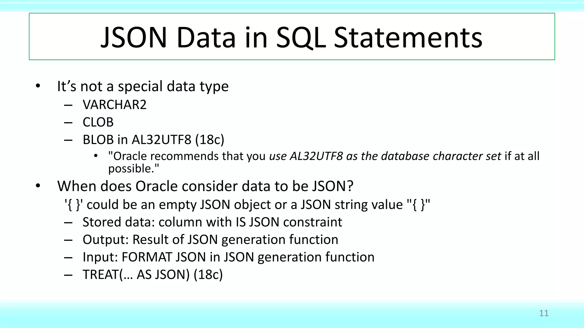 JSON Data in SQL Statements
• It’s not a special data type
– VARCHAR2
– CLOB
– BLOB in AL32UTF8 (18c)
• "Oracle recommends that you use AL32UTF8 as the database character set if at all
possible."
• When does Oracle consider data to be JSON?
'{ }' could be an empty JSON object or a JSON string value "{ }"
– Stored data: column with IS JSON constraint
– Output: Result of JSON generation function
– Input: FORMAT JSON in JSON generation function
– TREAT(… AS JSON) (18c)
11
 