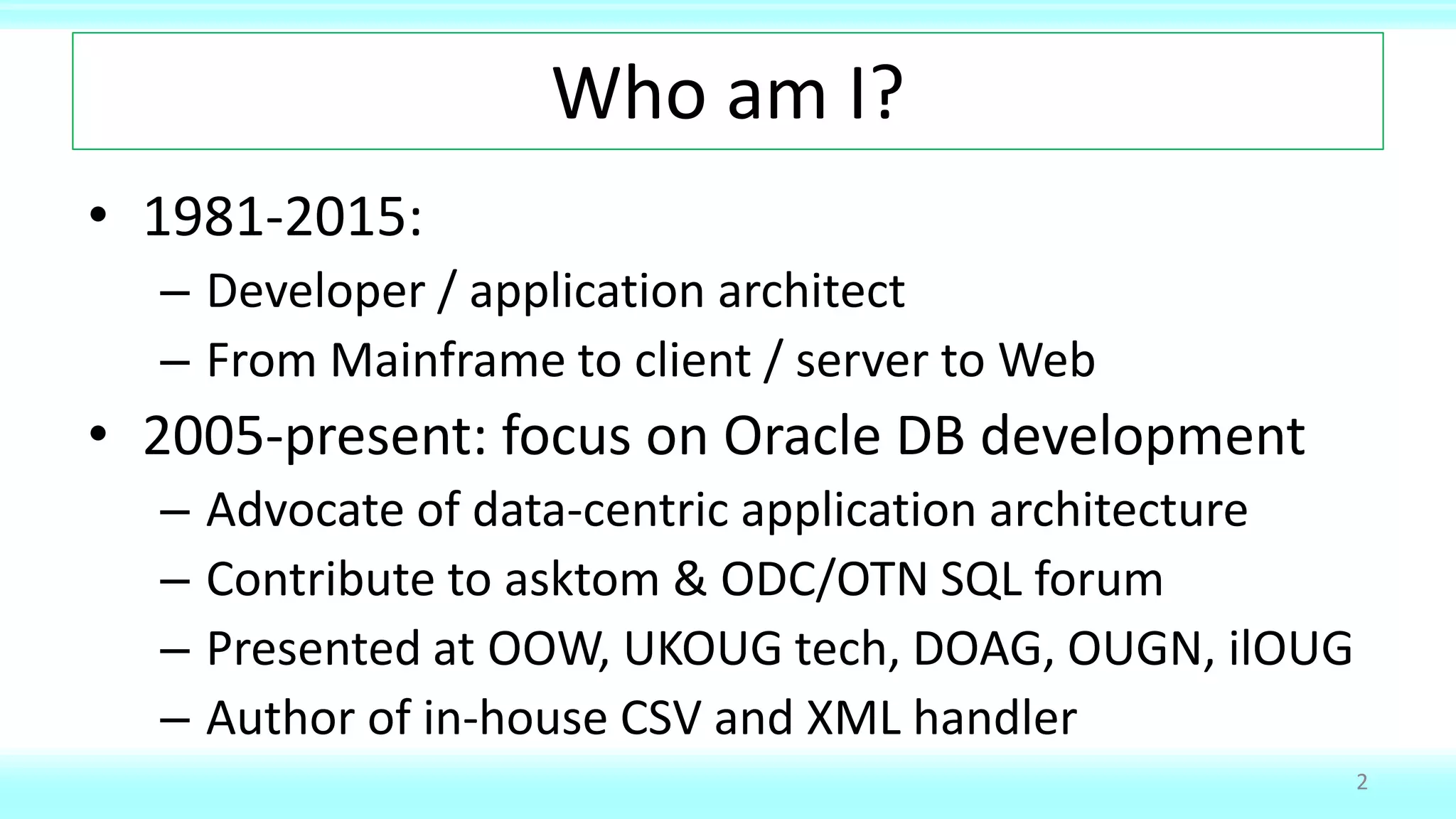 Who am I?
• 1981-2015:
– Developer / application architect
– From Mainframe to client / server to Web
• 2005-present: focus on Oracle DB development
– Advocate of data-centric application architecture
– Contribute to asktom & ODC/OTN SQL forum
– Presented at OOW, UKOUG tech, DOAG, OUGN, ilOUG
– Author of in-house CSV and XML handler
2
 