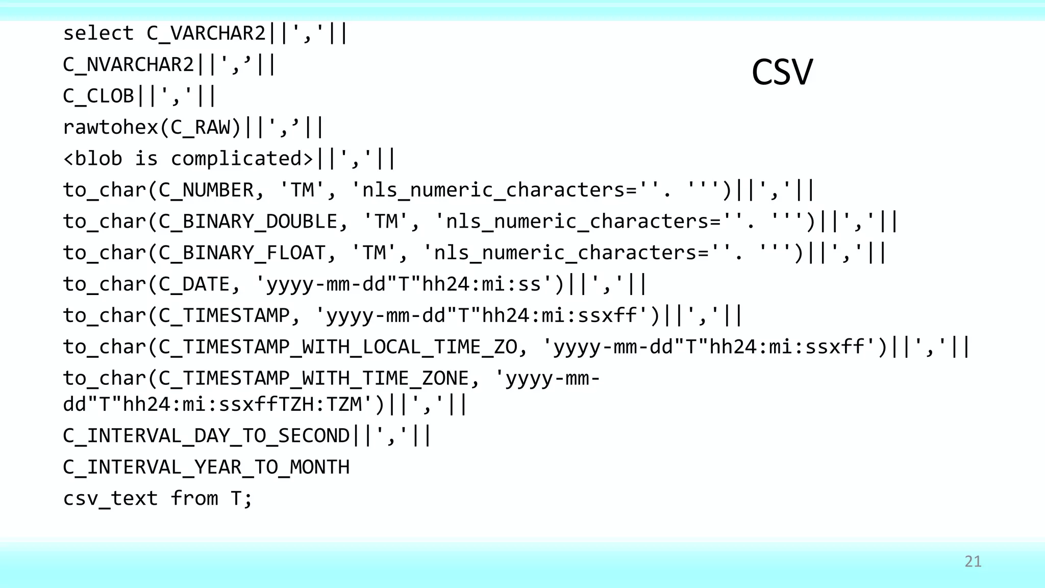 select C_VARCHAR2||','||
C_NVARCHAR2||',’||
C_CLOB||','||
rawtohex(C_RAW)||',’||
<blob is complicated>||','||
to_char(C_NUMBER, 'TM', 'nls_numeric_characters=''. ''')||','||
to_char(C_BINARY_DOUBLE, 'TM', 'nls_numeric_characters=''. ''')||','||
to_char(C_BINARY_FLOAT, 'TM', 'nls_numeric_characters=''. ''')||','||
to_char(C_DATE, 'yyyy-mm-dd"T"hh24:mi:ss')||','||
to_char(C_TIMESTAMP, 'yyyy-mm-dd"T"hh24:mi:ssxff')||','||
to_char(C_TIMESTAMP_WITH_LOCAL_TIME_ZO, 'yyyy-mm-dd"T"hh24:mi:ssxff')||','||
to_char(C_TIMESTAMP_WITH_TIME_ZONE, 'yyyy-mm-
dd"T"hh24:mi:ssxffTZH:TZM')||','||
C_INTERVAL_DAY_TO_SECOND||','||
C_INTERVAL_YEAR_TO_MONTH
csv_text from T;
21
CSV
 