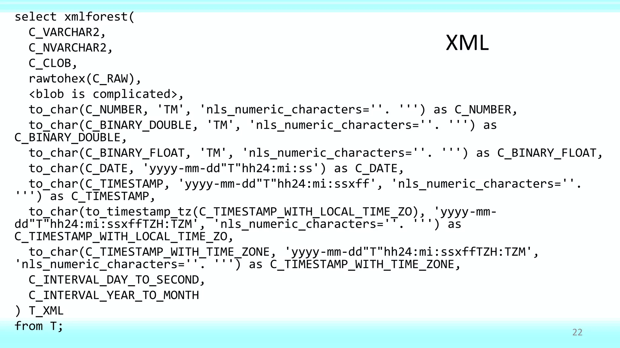 select xmlforest(
C_VARCHAR2,
C_NVARCHAR2,
C_CLOB,
rawtohex(C_RAW),
<blob is complicated>,
to_char(C_NUMBER, 'TM', 'nls_numeric_characters=''. ''') as C_NUMBER,
to_char(C_BINARY_DOUBLE, 'TM', 'nls_numeric_characters=''. ''') as
C_BINARY_DOUBLE,
to_char(C_BINARY_FLOAT, 'TM', 'nls_numeric_characters=''. ''') as C_BINARY_FLOAT,
to_char(C_DATE, 'yyyy-mm-dd"T"hh24:mi:ss') as C_DATE,
to_char(C_TIMESTAMP, 'yyyy-mm-dd"T"hh24:mi:ssxff', 'nls_numeric_characters=''.
''') as C_TIMESTAMP,
to_char(to_timestamp_tz(C_TIMESTAMP_WITH_LOCAL_TIME_ZO), 'yyyy-mm-
dd"T"hh24:mi:ssxffTZH:TZM', 'nls_numeric_characters=''. ''') as
C_TIMESTAMP_WITH_LOCAL_TIME_ZO,
to_char(C_TIMESTAMP_WITH_TIME_ZONE, 'yyyy-mm-dd"T"hh24:mi:ssxffTZH:TZM',
'nls_numeric_characters=''. ''') as C_TIMESTAMP_WITH_TIME_ZONE,
C_INTERVAL_DAY_TO_SECOND,
C_INTERVAL_YEAR_TO_MONTH
) T_XML
from T; 22
XML
 