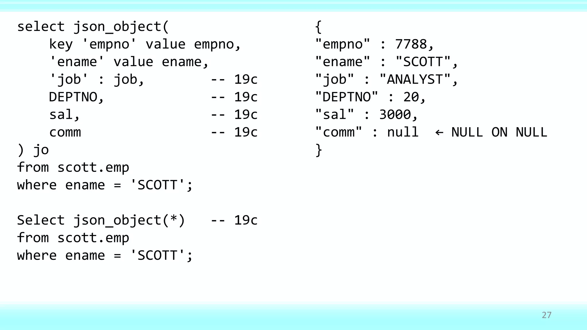 27
select json_object( {
key 'empno' value empno, "empno" : 7788,
'ename' value ename, "ename" : "SCOTT",
'job' : job, -- 19c "job" : "ANALYST",
DEPTNO, -- 19c "DEPTNO" : 20,
sal, -- 19c "sal" : 3000,
comm -- 19c "comm" : null ← NULL ON NULL
) jo }
from scott.emp
where ename = 'SCOTT';
Select json_object(*) -- 19c
from scott.emp
where ename = 'SCOTT';
 