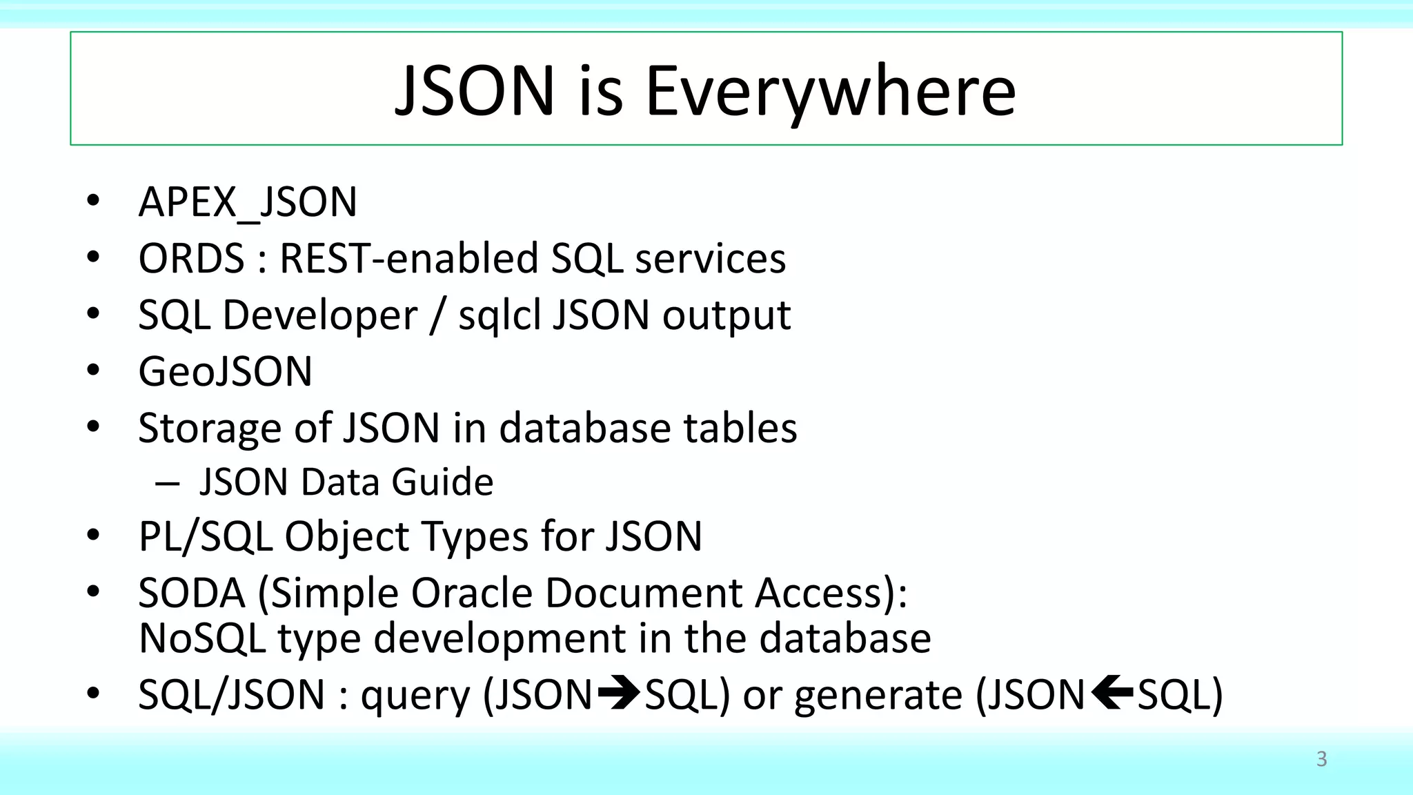 JSON is Everywhere
• APEX_JSON
• ORDS : REST-enabled SQL services
• SQL Developer / sqlcl JSON output
• GeoJSON
• Storage of JSON in database tables
– JSON Data Guide
• PL/SQL Object Types for JSON
• SODA (Simple Oracle Document Access):
NoSQL type development in the database
• SQL/JSON : query (JSONSQL) or generate (JSONSQL)
3
 