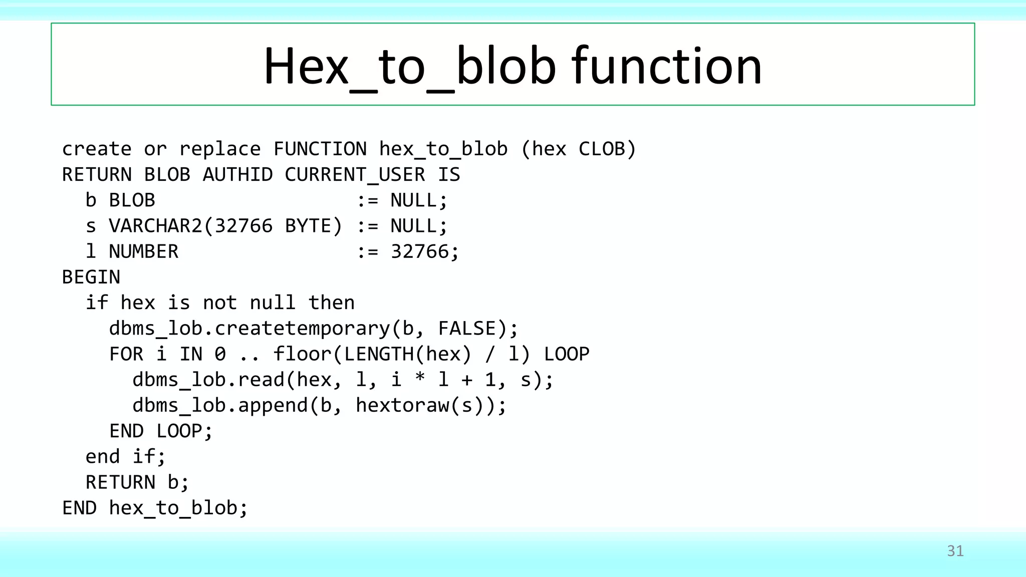 Hex_to_blob function
create or replace FUNCTION hex_to_blob (hex CLOB)
RETURN BLOB AUTHID CURRENT_USER IS
b BLOB := NULL;
s VARCHAR2(32766 BYTE) := NULL;
l NUMBER := 32766;
BEGIN
if hex is not null then
dbms_lob.createtemporary(b, FALSE);
FOR i IN 0 .. floor(LENGTH(hex) / l) LOOP
dbms_lob.read(hex, l, i * l + 1, s);
dbms_lob.append(b, hextoraw(s));
END LOOP;
end if;
RETURN b;
END hex_to_blob;
31
 