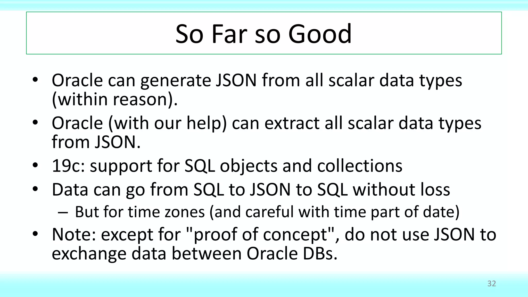 So Far so Good
• Oracle can generate JSON from all scalar data types
(within reason).
• Oracle (with our help) can extract all scalar data types
from JSON.
• 19c: support for SQL objects and collections
• Data can go from SQL to JSON to SQL without loss
– But for time zones (and careful with time part of date)
• Note: except for "proof of concept", do not use JSON to
exchange data between Oracle DBs.
32
 