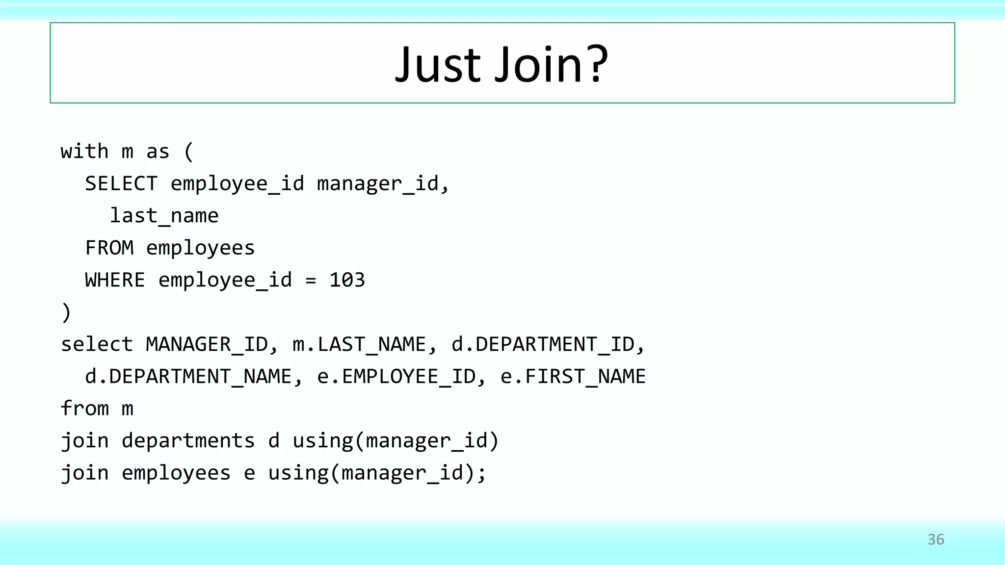Just Join?
with m as (
SELECT employee_id manager_id,
last_name
FROM employees
WHERE employee_id = 103
)
select MANAGER_ID, m.LAST_NAME, d.DEPARTMENT_ID,
d.DEPARTMENT_NAME, e.EMPLOYEE_ID, e.FIRST_NAME
from m
join departments d using(manager_id)
join employees e using(manager_id);
36
 