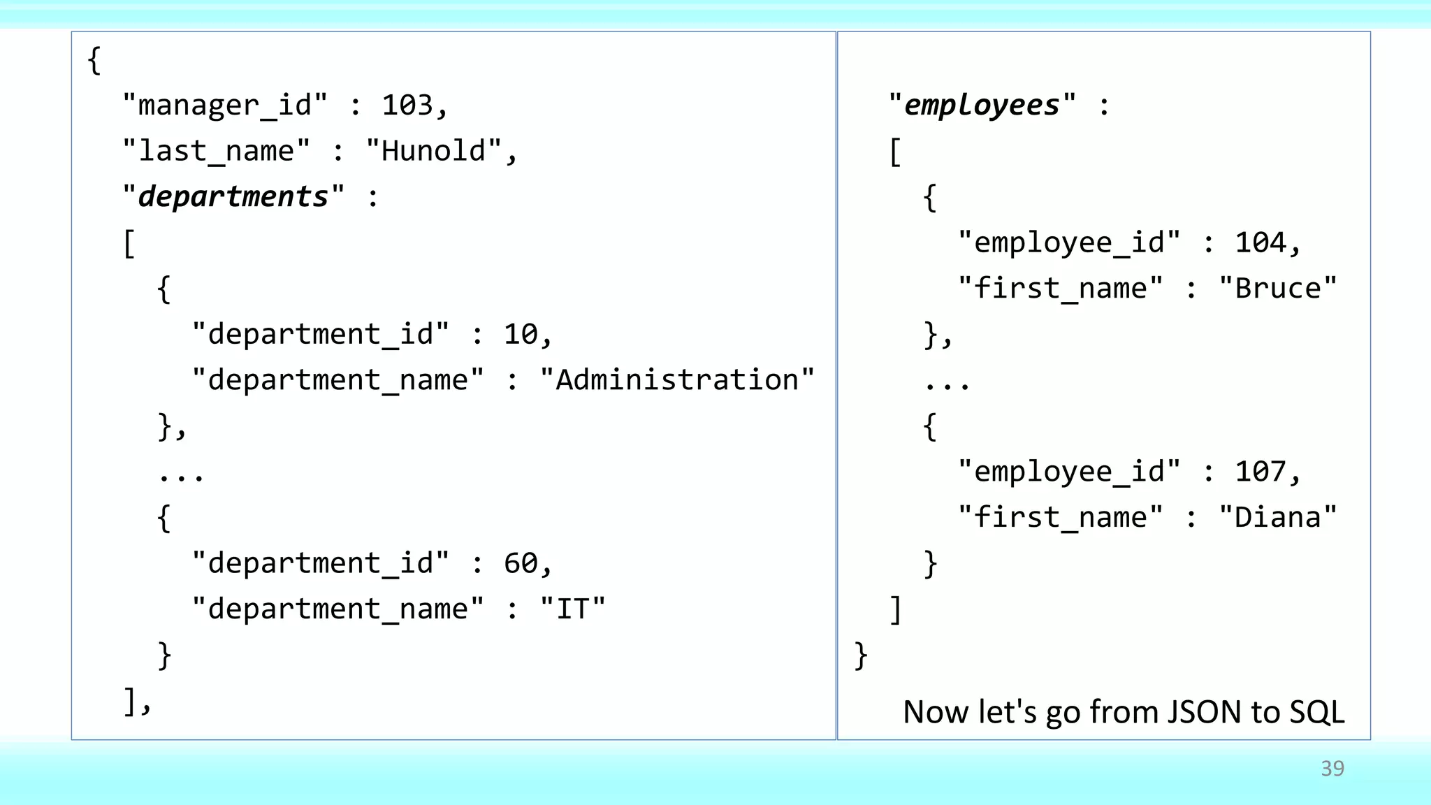 {
"manager_id" : 103,
"last_name" : "Hunold",
"departments" :
[
{
"department_id" : 10,
"department_name" : "Administration"
},
...
{
"department_id" : 60,
"department_name" : "IT"
}
],
"employees" :
[
{
"employee_id" : 104,
"first_name" : "Bruce"
},
...
{
"employee_id" : 107,
"first_name" : "Diana"
}
]
}
39
Now let's go from JSON to SQL
 
