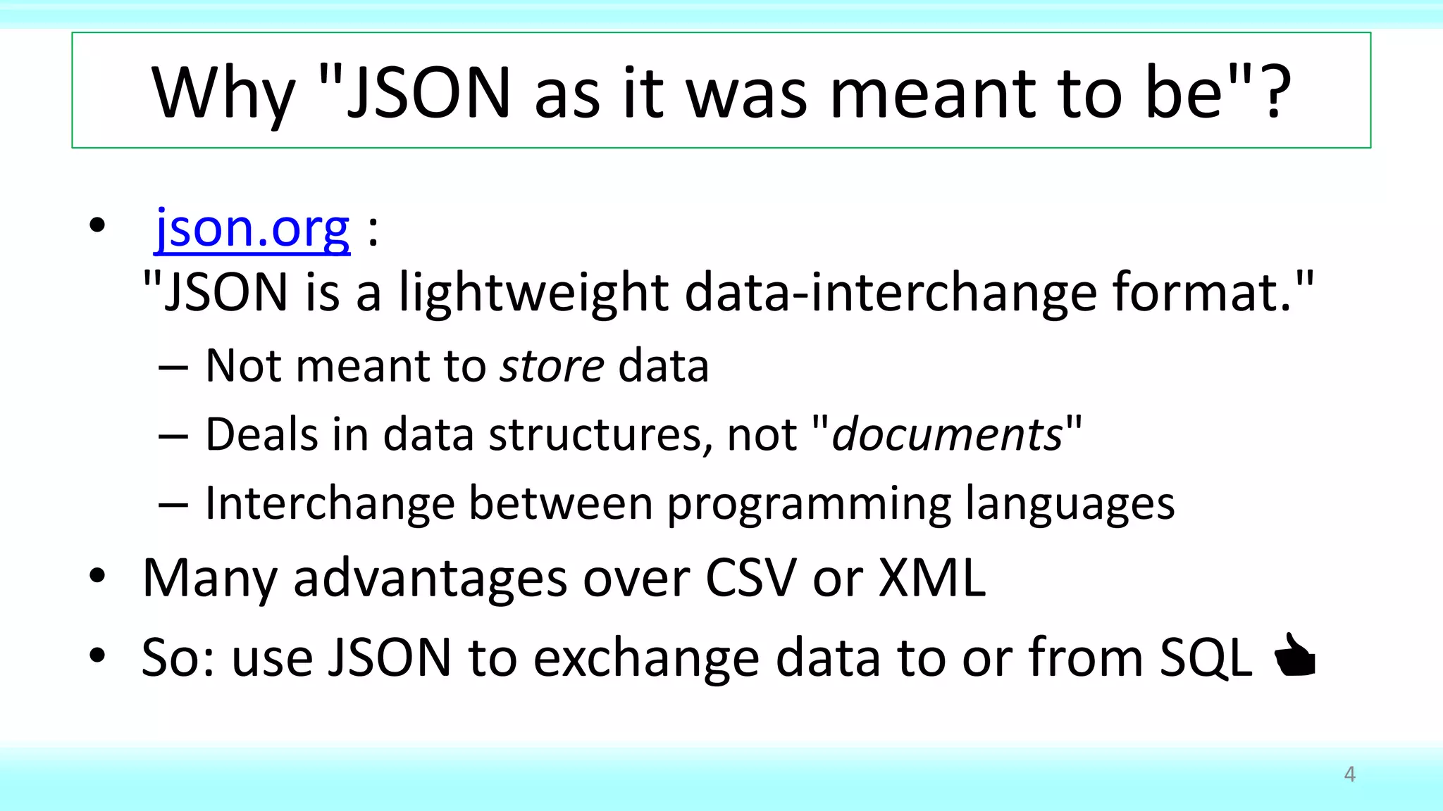 Why "JSON as it was meant to be"?
• json.org :
"JSON is a lightweight data-interchange format."
– Not meant to store data
– Deals in data structures, not "documents"
– Interchange between programming languages
• Many advantages over CSV or XML
• So: use JSON to exchange data to or from SQL 👍
4
 