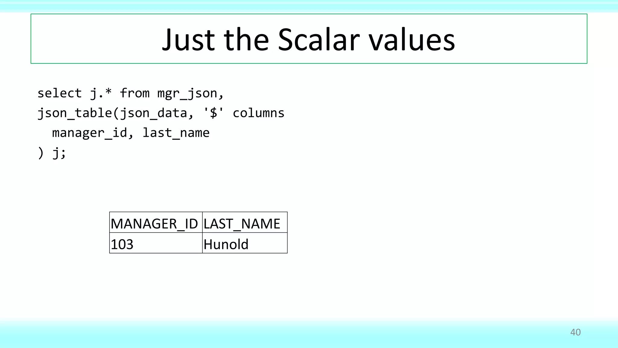 Just the Scalar values
select j.* from mgr_json,
json_table(json_data, '$' columns
manager_id, last_name
) j;
40
MANAGER_ID LAST_NAME
103 Hunold
 