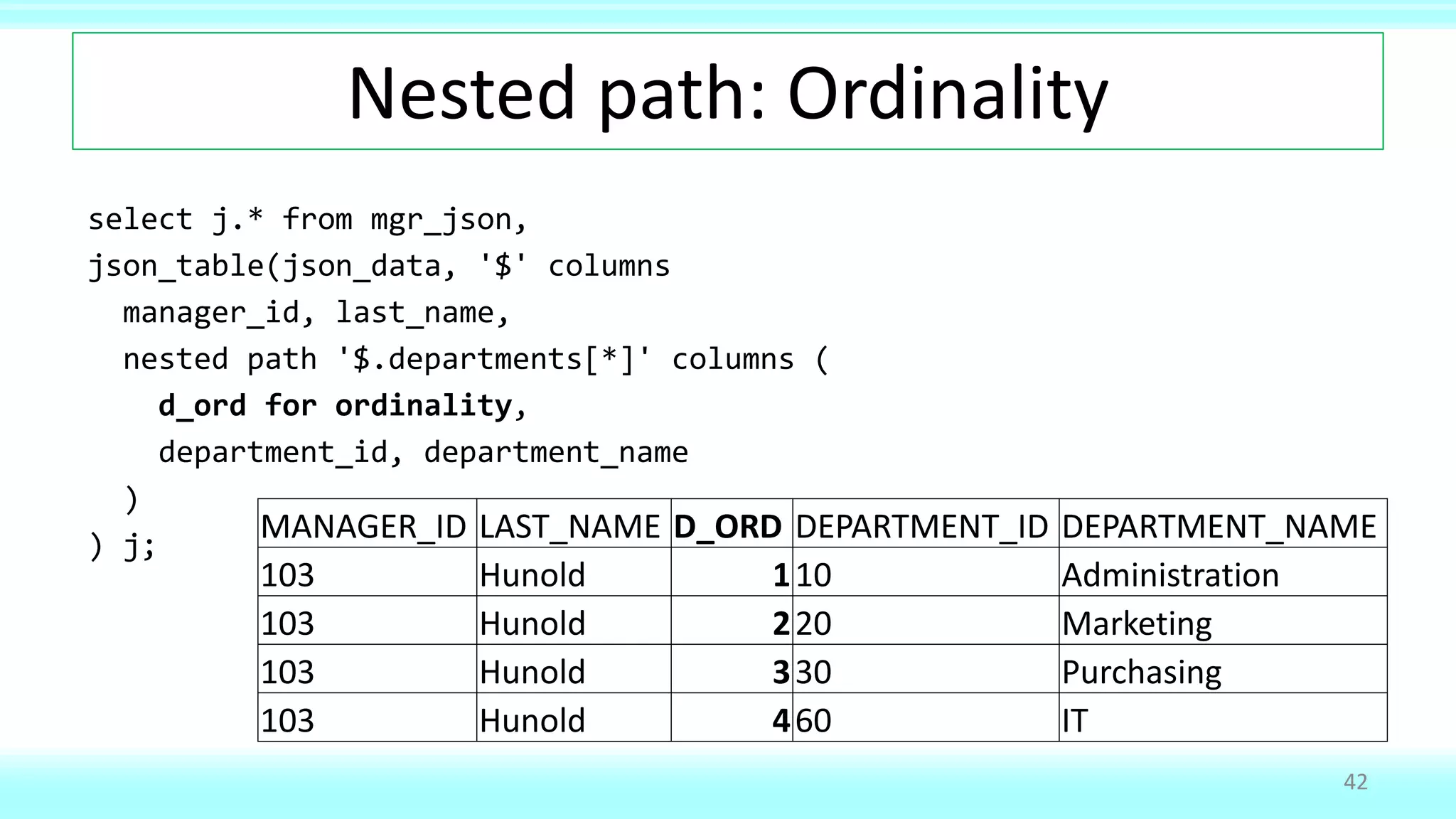 Nested path: Ordinality
select j.* from mgr_json,
json_table(json_data, '$' columns
manager_id, last_name,
nested path '$.departments[*]' columns (
d_ord for ordinality,
department_id, department_name
)
) j;
42
MANAGER_ID LAST_NAME D_ORD DEPARTMENT_ID DEPARTMENT_NAME
103 Hunold 110 Administration
103 Hunold 220 Marketing
103 Hunold 330 Purchasing
103 Hunold 460 IT
 