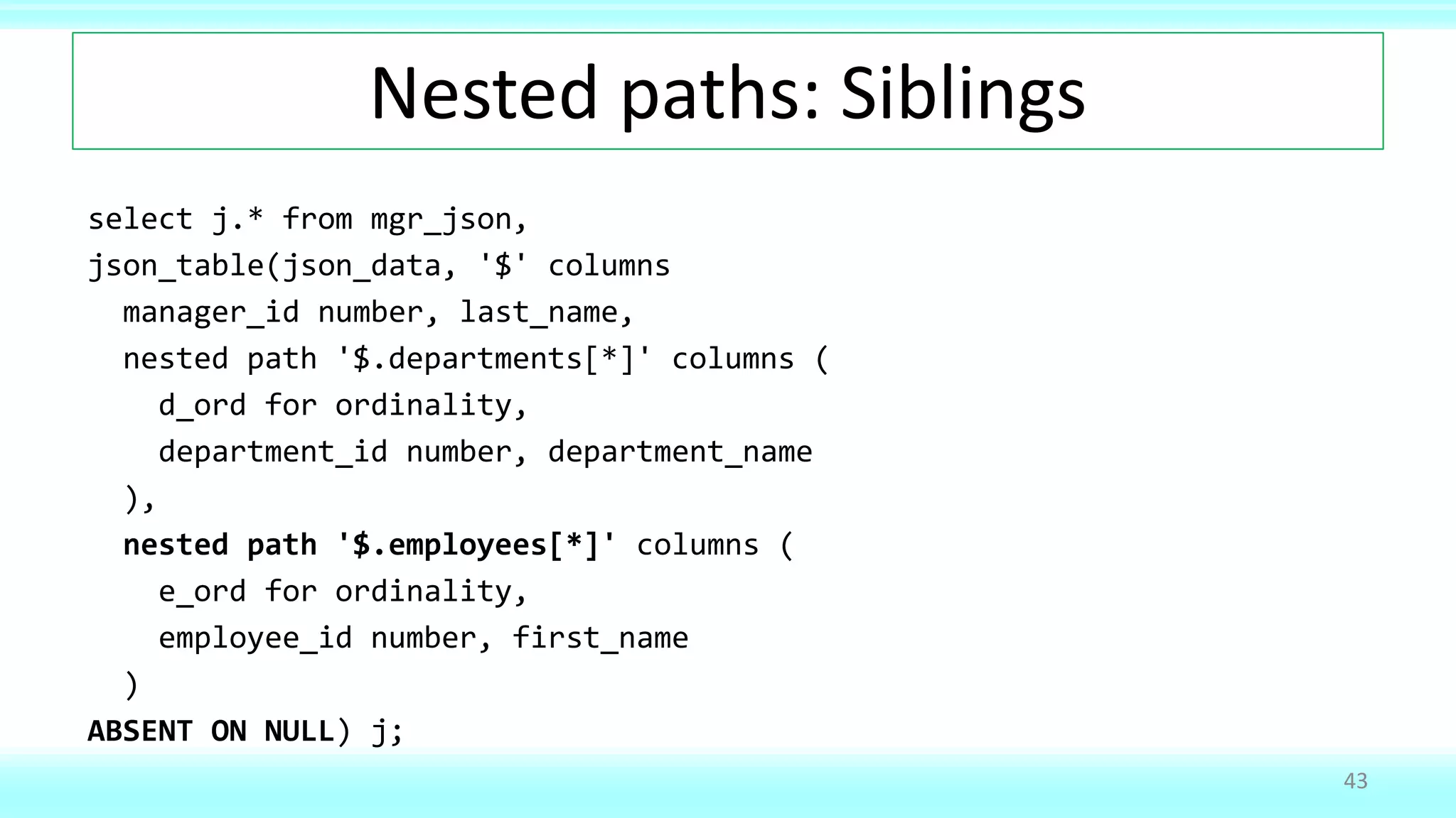 Nested paths: Siblings
select j.* from mgr_json,
json_table(json_data, '$' columns
manager_id number, last_name,
nested path '$.departments[*]' columns (
d_ord for ordinality,
department_id number, department_name
),
nested path '$.employees[*]' columns (
e_ord for ordinality,
employee_id number, first_name
)
ABSENT ON NULL) j;
43
 