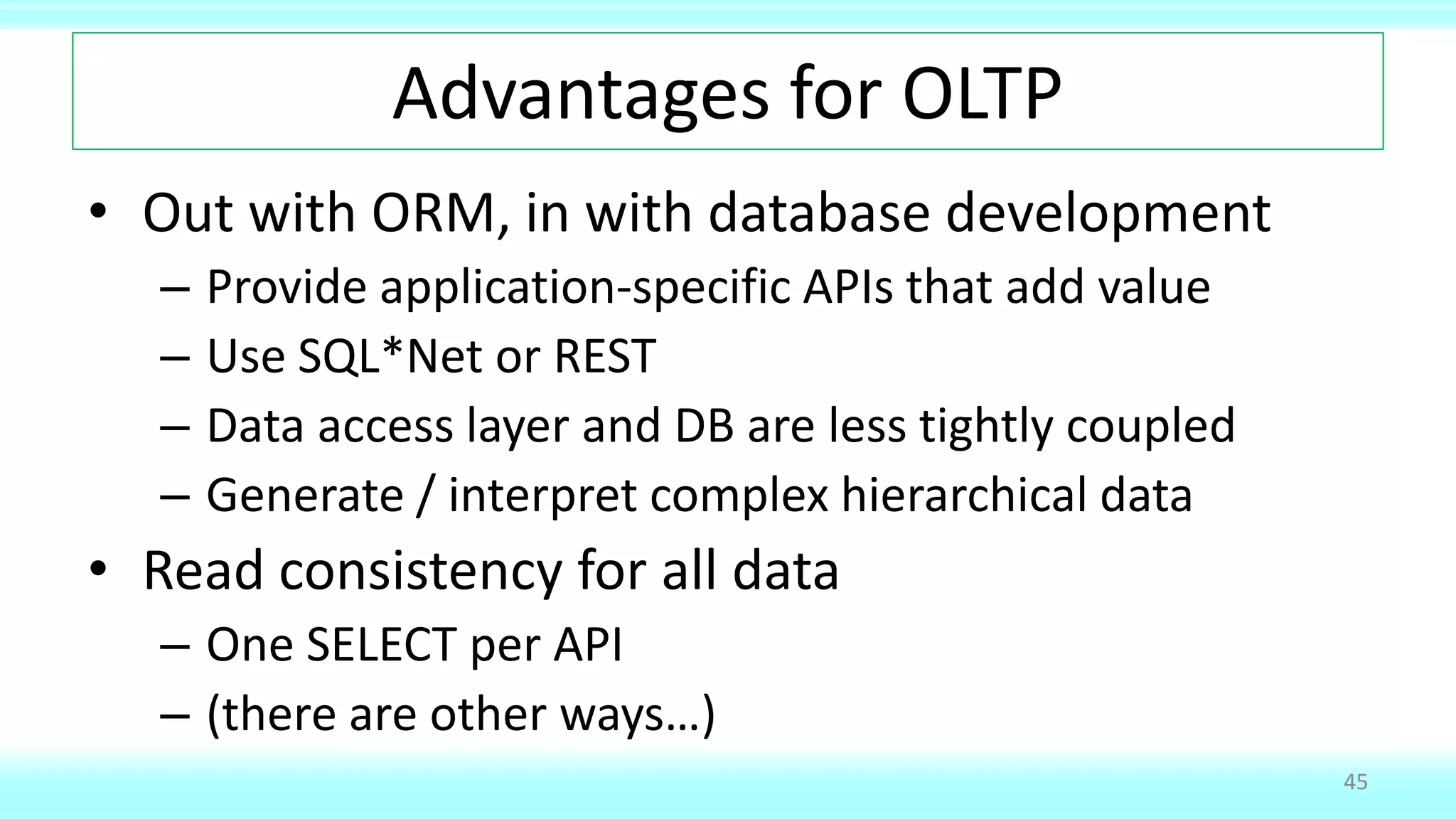 Advantages for OLTP
• Out with ORM, in with database development
– Provide application-specific APIs that add value
– Use SQL*Net or REST
– Data access layer and DB are less tightly coupled
– Generate / interpret complex hierarchical data
• Read consistency for all data
– One SELECT per API
– (there are other ways…)
45
 
