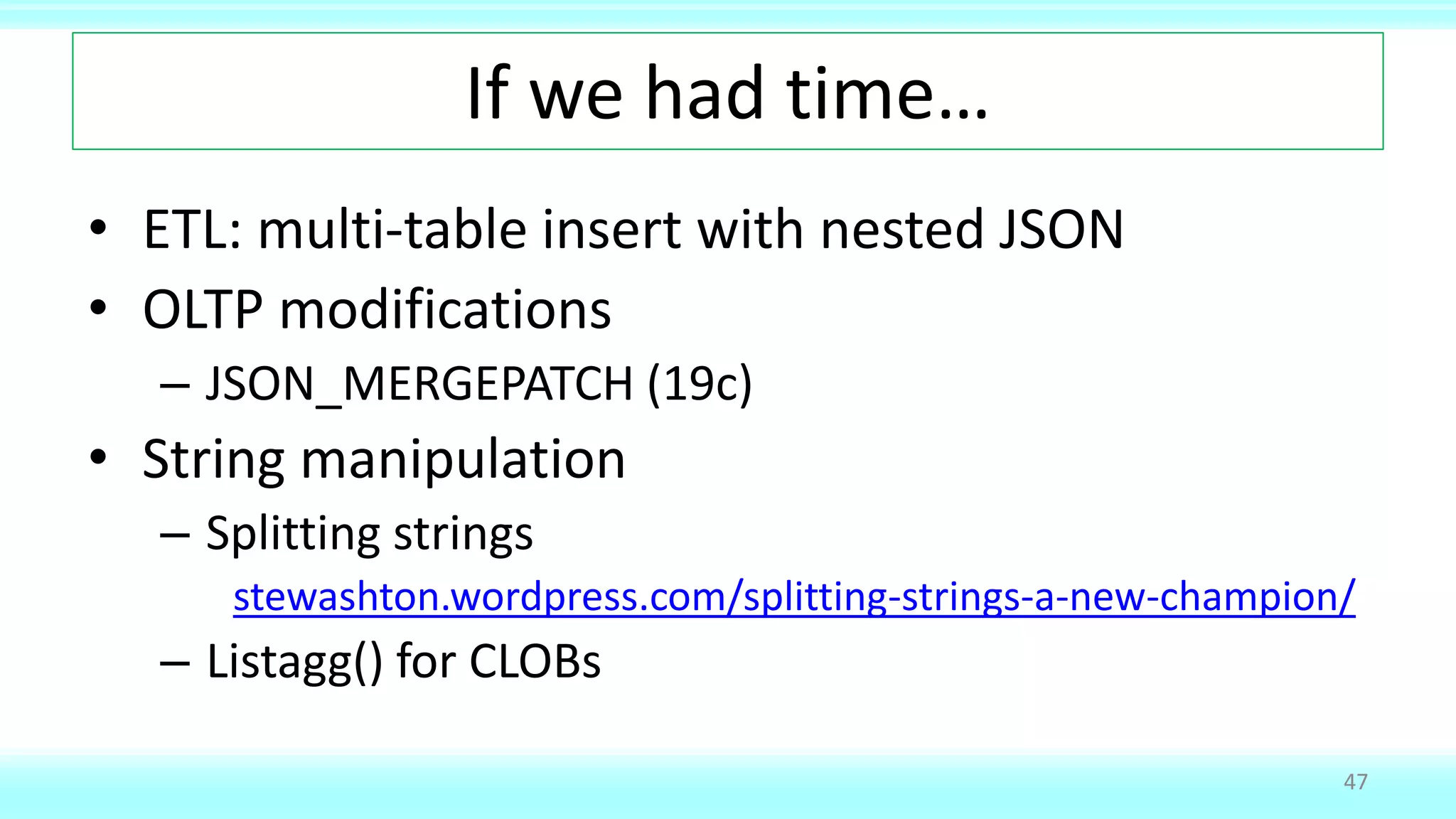 If we had time…
• ETL: multi-table insert with nested JSON
• OLTP modifications
– JSON_MERGEPATCH (19c)
• String manipulation
– Splitting strings
stewashton.wordpress.com/splitting-strings-a-new-champion/
– Listagg() for CLOBs
47
 