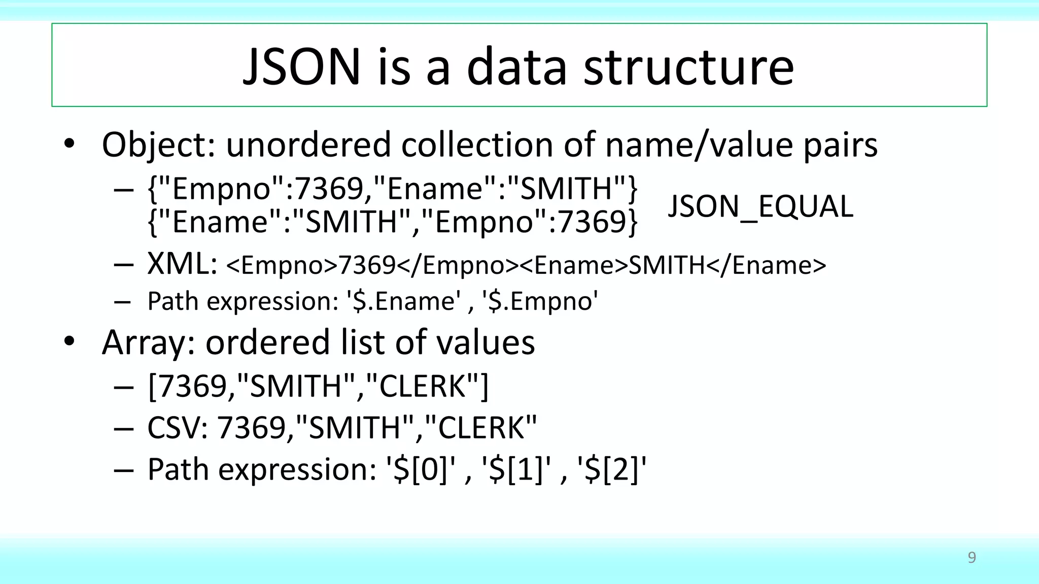JSON is a data structure
• Object: unordered collection of name/value pairs
– {"Empno":7369,"Ename":"SMITH"}
{"Ename":"SMITH","Empno":7369}
– XML: <Empno>7369</Empno><Ename>SMITH</Ename>
– Path expression: '$.Ename' , '$.Empno'
• Array: ordered list of values
– [7369,"SMITH","CLERK"]
– CSV: 7369,"SMITH","CLERK"
– Path expression: '$[0]' , '$[1]' , '$[2]'
9
JSON_EQUAL
 