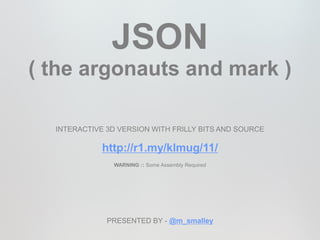 JSON
( the argonauts and mark )

  INTERACTIVE 3D VERSION WITH FRILLY BITS AND SOURCE

             http://r1.my/klmug/11/
               WARNING :: Some Assembly Required




              PRESENTED BY - @m_smalley
 