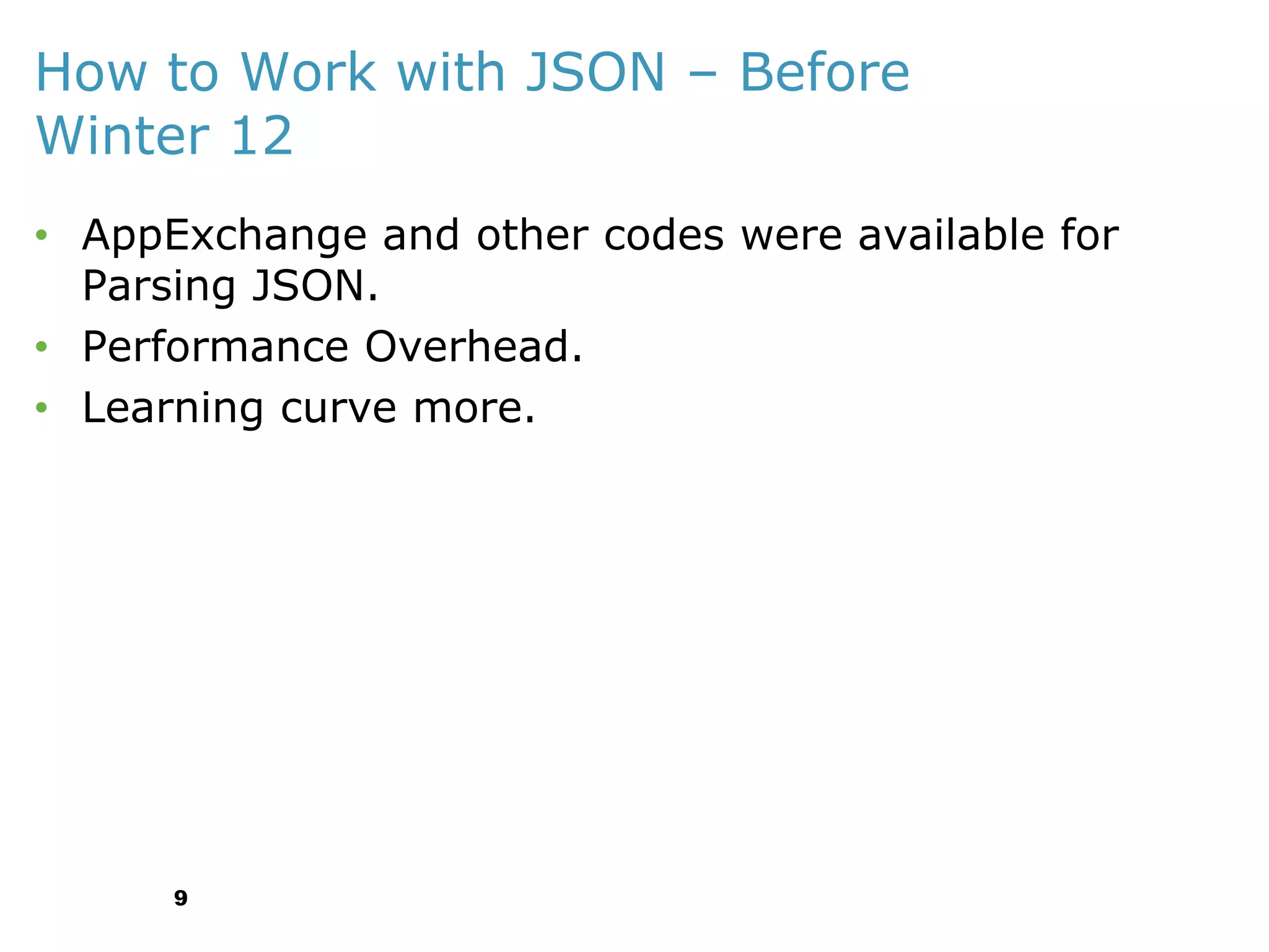 How to Work with JSON – Before
Winter 12
• AppExchange and other codes were available for
Parsing JSON.
• Performance Overhead.
• Learning curve more.

9

 